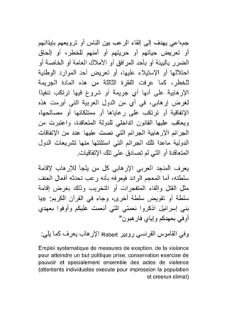 ‫بإيذائهم‬ ‫ترويعهم‬ ‫أو‬ ‫الناس‬ ‫بين‬ ‫الرعب‬ ‫إلقاء‬ ‫إلى‬ ‫يهدف‬ ‫جم،اعي‬
‫ح‬ ‫أو‬ ‫حياتهم‬ ‫تعريض‬ ‫أو‬‫إلحاق‬ ‫أو‬ ،‫للخطر‬ ‫أمنهم‬ ‫أو‬ ‫ريتهم‬
‫أو‬ ‫الخاصة‬ ‫أو‬ ‫العامة‬ ‫األمالك‬ ‫أو‬ ‫المرافق‬ ‫بأحد‬ ‫أو‬ ‫بالبيئة‬ ‫الضرر‬
‫الوطنية‬ ‫الموارد‬ ‫أحد‬ ‫تعريض‬ ‫أو‬ ،‫عليها‬ ‫اإلستيالء‬ ‫أو‬ ‫احتاللها‬
‫الجريمة‬ ‫المادة‬ ‫هذه‬ ‫من‬ ‫الثالثة‬ ‫الفقرة‬ ‫عرفت‬ ‫كما‬ ،‫للخطر‬
‫تنفيذا‬ ‫ترتكب‬ ‫فيها‬ ‫شروع‬ ‫أو‬ ‫جريمة‬ ‫أي‬ ‫أنها‬ ‫على‬ ‫اإلرهابية‬
‫هذه‬ ‫أبرمت‬ ‫التي‬ ‫العربية‬ ‫الدول‬ ‫من‬ ‫أي‬ ‫في‬ ،‫إرهابي‬ ‫لغرض‬
،‫مصالحها‬ ‫أو‬ ‫ممتلكاتها‬ ‫أو‬ ‫رعاياها‬ ‫على‬ ‫ترتكب‬ ‫أو‬ ‫اإلتفاقية‬
‫من‬ ‫واعتبرت‬ ،‫المتعاقدة‬ ‫للدولة‬ ‫الداخلي‬ ‫القانون‬ ‫عليها‬ ‫ويعاقب‬
‫اإلتفاقات‬ ‫من‬ ‫عدد‬ ‫عليها‬ ‫نصت‬ ‫التي‬ ‫الجرائم‬ ‫اإلرهابية‬ ‫الجرائم‬
‫ا‬ ‫التي‬ ‫الجرائم‬ ‫تلك‬ ‫ماعدا‬ ‫الدولية‬‫الدول‬ ‫تشريعات‬ ‫منها‬ ‫ستثنتها‬
‫اإلتفاقيات‬ ‫تلك‬ ‫على‬ ‫تصادق‬ ‫لم‬ ‫التي‬ ‫أو‬ ‫المتعاقدة‬.
‫إلقامة‬ ‫لإلرهاب‬ ‫يلجأ‬ ‫من‬ ‫كل‬ ‫اإلرهابي‬ ‫العربي‬ ‫المنجد‬ ‫يعرف‬
‫العنف‬ ‫أفعال‬ ‫تحدثه‬ ‫رعب‬ ‫بأنه‬ ‫فيعرفه‬ ‫الرائد‬ ‫المعجم‬ ‫أما‬ ،‫سلطته‬
‫إقامة‬ ‫بغرض‬ ‫وذلك‬ ‫التخريب‬ ‫أو‬ ‫المتفجرات‬ ‫وإلقاء‬ ‫القتل‬ ‫مثل‬
‫تقويض‬ ‫أو‬ ‫سلطة‬‫الكريم‬ ‫القرآن‬ ‫في‬ ‫وجاء‬ ،‫أخرى‬ ‫سلطة‬:«‫يا‬
‫بعهدي‬ ‫وأوفوا‬ ‫عليكم‬ ‫أنعمت‬ ‫التي‬ ‫نعمتي‬ ‫اذكروا‬ ‫إسرائيل‬ ‫بني‬
‫فارهبون‬ ‫وإياي‬ ‫بعهدكم‬ ‫أوفي‬"
‫روبير‬ ‫الفرنسي‬ ‫القاموس‬ ‫وفي‬Robert‫يلي‬ ‫كما‬ ‫يعرف‬ ‫اإلرهاب‬:
Emploi systematique de measures de exeption, de la violance
pour atteindre un but politique prise, conservation exercise de
pouvoir et specialement ensemble des actes de violence
(attentents individueles execute pour impression la population
et creerun climat)
 