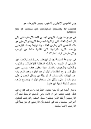 ‫أكسفورد‬ ‫اإلنجليزي‬ ‫القاموس‬ ‫وفي‬Oxford‫هو‬ ‫فاإلرهاب‬:
Use of violence and intimidetion especially for political
purposes
‫إلى‬ ‫تشير‬ ‫اإلرهاب‬ ‫كلمة‬ ‫أن‬ ‫نجد‬ ‫الروس‬ ‫جروند‬ ‫موسوعة‬ ‫في‬
‫هو‬ ‫واإلرهابي‬ ‫الثورية‬ ‫المجموعة‬ ‫ترتكبها‬ ‫التي‬ ‫العنف‬ ‫أعمال‬ ‫كل‬
‫اإلرهابي‬ ‫وصف‬ ‫ارتبط‬ ‫وقد‬ ،‫العنف‬ ‫يمارس‬ ‫الذي‬ ‫الشخص‬ ‫ذلك‬
‫الرعب‬ ‫من‬ ‫حكما‬ ‫أقاموا‬ ‫الذين‬ ‫الفرنسية‬ ‫الثورة‬ ‫بزعماء‬
‫واإل‬‫عام‬ ‫فرنسا‬ ‫في‬ ‫رهاب‬٢١۷۳.
‫غير‬ ‫العنف‬ ‫إستخدام‬ ‫يعني‬ ‫اإلرهاب‬ ‫أن‬ ‫نجد‬ ‫السياسة‬ ‫موسوعة‬ ‫في‬
‫والتشويه‬ ‫كاإلغتياالت‬ ‫المختلفة‬ ‫بأشكاله‬ ‫به‬ ‫التهديد‬ ‫أو‬ ‫القانوني‬
‫معين‬ ‫سياسي‬ ‫هدف‬ ‫تحقيق‬ ‫بغية‬ ‫والنسف‬ ‫والتخريب‬ ‫والتعذيب‬
‫المعنويات‬ ‫وهدم‬ ‫األفراد‬ ‫عند‬ ‫واإللتزام‬ ‫المقاومة‬ ‫روح‬ ‫كسر‬ ‫مثل‬
‫ا‬ ‫عند‬‫على‬ ‫الحصول‬ ‫وسائل‬ ‫من‬ ‫كوسيلة‬ ‫أو‬ ‫والمؤسسات‬ ‫لهيئات‬
‫طرف‬ ‫إلخضاع‬ ‫اإلكراه‬ ‫استخدام‬ ‫عام‬ ‫وبشكل‬ ‫مال‬ ‫أو‬ ‫معلومات‬
‫اإلرهابية‬ ‫الجهة‬ ‫لمشيئة‬ ‫مناؤئ‬.
‫إلى‬ ‫فكري‬ ‫موقف‬ ‫من‬ ‫التطرف‬ ‫يتحول‬ ‫حين‬ ‫أنه‬ ‫إلى‬ ‫أيضا‬ ‫ويشار‬
‫أن‬ ‫نجد‬ ‫الوسيط‬ ‫المعجم‬ ‫وفي‬ ،‫إرهاب‬ ‫إلى‬ ‫ينقلب‬ ‫عنيف‬ ‫فعل‬
‫الذي‬ ‫أولئك‬ ‫اإلرهابيين‬‫لتحقيق‬ ‫واإلرهاب‬ ‫العنف‬ ‫سبيل‬ ‫يسلكون‬ ‫ن‬
‫إلى‬ ‫يلجأ‬ ‫من‬ ‫هو‬ ‫اإلرهابي‬ ‫بأن‬ ‫المنجد‬ ‫في‬ ‫وجاء‬ ‫سياسية‬ ‫أغراض‬
‫سلطته‬ ‫إلقامة‬ ‫اإلرهاب‬.
 