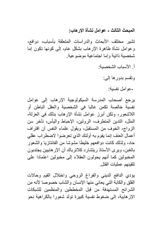 ‫الثالث‬ ‫المبحث‬-‫اإلرهاب‬ ‫نشأة‬ ‫عوامل‬:
،‫دوافع‬ ،‫بأسباب‬ ‫المتعلقة‬ ‫والدراسات‬ ‫األبحاث‬ ‫مختلف‬ ‫تشير‬
‫إم‬ ‫تكون‬ ‫كونها‬ ‫إلى‬ ،‫عام‬ ‫بشكل‬ ‫اإلرهاب‬ ‫ظاهرة‬ ‫نشأة‬ ‫وعوامل‬‫ا‬
‫موضوعية‬ ‫اجتماعية‬ ‫وإما‬ ‫ذاتية‬ ‫شخصية‬.
‫أ‬.‫الشخصية‬ ‫األسباب‬:
‫إلى‬ ‫بدورها‬ ‫وتقسم‬:
-‫نفسية‬ ‫عوامل‬:
‫عوامل‬ ‫إلى‬ ‫اإلرهاب‬ ‫السيكولوجية‬ ‫المدرسة‬ ‫أصحاب‬ ‫يرجع‬
‫أو‬ ‫الباطن‬ ‫والعقل‬ ‫الشخصية‬ ‫في‬ ‫غالبا‬ ‫تكمن‬ ‫خالصة‬ ‫نفسية‬
،‫العزلة‬ ‫في‬ ‫بذلك‬ ‫اإلرهاب‬ ‫نشأة‬ ‫عوامل‬ ‫أبرز‬ ‫وتكن‬ ،‫الالشعور‬
‫التد‬ ،‫الملل‬‫سن‬ ‫تأخر‬ ،‫واليأس‬ ‫اإلحباط‬ ،‫الروتين‬ ،‫المتطرف‬ ‫ين‬
‫اقتراف‬ ‫أن‬ ‫النفس‬ ‫علماء‬ ‫ويقول‬ ،‫المستقبل‬ ‫من‬ ‫الخوف‬ ،‫الزواج‬
‫عقلي‬ ‫الضطراب‬ ‫تعرضوا‬ ‫الذي‬ ‫أولئك‬ ‫به‬ ‫يقوم‬ ‫إنما‬ ‫العنف‬ ‫أعمال‬
‫والشعور‬ ‫الفانتازيا‬ ‫من‬ ‫مشوشا‬ ‫خليطا‬ ‫دوافعهم‬ ‫كانت‬ ‫ولذلك‬ ،‫حاد‬
‫ا‬ ‫أن‬ ‫كالترباك‬ ‫ريتشارد‬ ‫األستاذ‬ ‫ويرى‬ ،‫بالغبن‬‫يجتدبون‬ ‫إلرهابيين‬
‫على‬ ‫اعتمادا‬ ‫مخبولين‬ ‫إلى‬ ‫العقالء‬ ‫يحولون‬ ‫أنهم‬ ‫كما‬ ‫المخبولين‬
‫القتل‬ ‫عمليات‬ ‫تلقينهم‬.
‫وحاالت‬ ‫القيم‬ ‫واختالل‬ ‫الروحي‬ ‫والفراغ‬ ‫الديني‬ ‫الدافع‬ ‫يؤدي‬
‫من‬ ‫ألنه‬ ‫خصوصا‬ ‫والشاب‬ ‫اإلنسان‬ ‫منها‬ ‫يعاني‬ ‫التي‬ ‫والكآبة‬ ‫القلق‬
‫والمنظمين‬ ‫المخططين‬ ‫قبل‬ ‫من‬ ‫المستهدفة‬ ‫الشرائح‬‫للشبكات‬
‫نحو‬ ‫بالكراهية‬ ‫شعورا‬ ‫تولد‬ ‫كبيرة‬ ‫نفسية‬ ‫ضغوط‬ ‫إلى‬ ،‫اإلرهابية‬
 