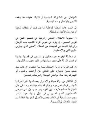 ‫يدفعه‬ ‫مما‬ ‫حقوقه‬ ‫انتهاك‬ ‫أو‬ ‫السياسية‬ ‫المشاركة‬ ‫عن‬ ‫المواطن‬
‫األهم‬ ‫وعدم‬ ‫باإلهمال‬ ‫للشعور‬‫ية‬.
4.‫شعبية‬ ‫طبقات‬ ‫أو‬ ‫فئات‬ ‫بين‬ ‫إما‬ ‫الداخلية‬ ‫المحلية‬ ‫الصراعات‬
‫والسلطة‬ ‫األخيرة‬ ‫هذه‬ ‫بين‬ ‫أو‬.
2.‫في‬ ‫الحق‬ ‫تحصيل‬ ‫في‬ ‫والرغبة‬ ‫األجنبي‬ ‫اإلحتالل‬ ‫مقاومة‬
‫الوطن‬ ‫حب‬ ‫الشعب‬ ‫أفراد‬ ‫نفوس‬ ‫في‬ ‫يتولد‬ ‫إذ‬ ،‫المصير‬ ‫تقرير‬
‫يمارس‬ ‫الذي‬ ‫األجنبي‬ ‫المحتل‬ ‫من‬ ‫تخليصه‬ ‫في‬ ‫الملحة‬ ‫والرغبة‬
‫الق‬ ‫عليهم‬‫واإلضطهاد‬ ‫هر‬.
2.‫سياسية‬ ‫قضايا‬ ‫في‬ ‫مساجين‬ ‫أو‬ ‫معتقلين‬ ‫عن‬ ‫اإلفراج‬ ‫محاولة‬
‫أقاليمها‬ ‫من‬ ‫معين‬ ‫إقليم‬ ‫في‬ ‫سياستها‬ ‫تغيير‬ ‫على‬ ‫الدولة‬ ‫إجبار‬ ‫أو‬.
1.‫ضد‬ ‫واإلرهاب‬ ‫العنف‬ ‫بممارسة‬ ‫اإلحتالل‬ ‫دولة‬ ‫أو‬ ‫الدولة‬ ‫قيام‬
‫أو‬ ‫واللجوء‬ ‫أراضيه‬ ‫عن‬ ‫التخلي‬ ‫على‬ ‫إلجباره‬ ‫معين‬ ‫شعب‬
‫مو‬ ‫حال‬ ‫وهذا‬ ،‫الهجرة‬‫وفلسطين‬ ‫والهرسك‬ ‫البوسنة‬ ‫اطني‬.
6.‫لموقفها‬ ‫نظرا‬ ‫بمصالحها‬ ‫واإلضرار‬ ‫معينة‬ ‫دولة‬ ‫من‬ ‫اإلنتقام‬
‫حال‬ ‫في‬ ‫خصوصا‬ ‫معينة‬ ‫قضية‬ ‫أو‬ ‫موضوع‬ ‫يخص‬ ‫فيما‬ ‫السياسي‬
‫تعرض‬ ‫لدى‬ ‫يسجل‬ ‫ما‬ ‫وهو‬ ،‫آخر‬ ‫دون‬ ‫طرف‬ ‫لصالح‬ ‫انحيازها‬
‫تباشر‬ ‫حيث‬ ،‫أوربا‬ ‫دول‬ ‫في‬ ‫الصهيوني‬ ‫للقمع‬ ‫الفلسطينيين‬
‫ا‬ ‫في‬ ‫شبانية‬ ‫مجموعات‬‫من‬ ‫انتقاما‬ ‫التخريبية‬ ‫األعمال‬ ‫بعض‬ ‫لغالب‬
‫للصهاينة‬ ‫الدول‬ ‫تلك‬ ‫انحياز‬.
 