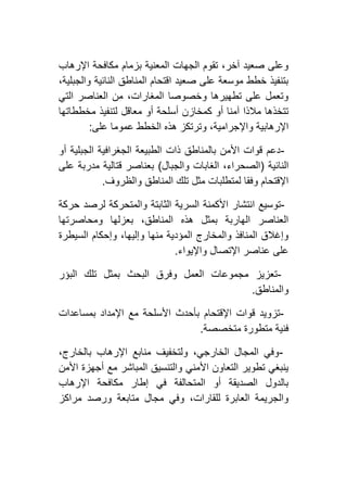 ‫اإلرهاب‬ ‫مكافحة‬ ‫بزمام‬ ‫المعنية‬ ‫الجهات‬ ‫تقوم‬ ،‫آخر‬ ‫صعيد‬ ‫وعلى‬
،‫والجبلية‬ ‫النائية‬ ‫المناطق‬ ‫اقتحام‬ ‫صعيد‬ ‫على‬ ‫موسعة‬ ‫خطط‬ ‫بتنفيذ‬
‫التي‬ ‫العناصر‬ ‫من‬ ،‫المغارات‬ ‫وخصوصا‬ ‫تطهيرها‬ ‫على‬ ‫وتعمل‬
‫لتنف‬ ‫معاقل‬ ‫أو‬ ‫أسلحة‬ ‫كمخازن‬ ‫أو‬ ‫آمنا‬ ‫مالذا‬ ‫تتخذها‬‫مخططاتها‬ ‫يذ‬
‫على‬ ‫عموما‬ ‫الخطط‬ ‫هذه‬ ‫وترتكز‬ ،‫واإلجرامية‬ ‫اإلرهابية‬:
-‫أو‬ ‫الجبلية‬ ‫الجغرافية‬ ‫الطبيعة‬ ‫ذات‬ ‫بالمناطق‬ ‫األمن‬ ‫قوات‬ ‫دعم‬
‫النائية‬(‫والجبال‬ ‫الغابات‬ ،‫الصحراء‬)‫على‬ ‫مدربة‬ ‫قتالية‬ ‫بعناصر‬
‫والظروف‬ ‫المناطق‬ ‫تلك‬ ‫مثل‬ ‫لمتطلبات‬ ‫وفقا‬ ‫اإلقتحام‬.
-‫السر‬ ‫األكمنة‬ ‫انتشار‬ ‫توسيع‬‫حركة‬ ‫لرصد‬ ‫والمتحركة‬ ‫الثابتة‬ ‫ية‬
‫ومحاصرتها‬ ‫بعزلها‬ ،‫المناطق‬ ‫هذه‬ ‫بمثل‬ ‫الهاربة‬ ‫العناصر‬
‫السيطرة‬ ‫وإحكام‬ ،‫وإليها‬ ‫منها‬ ‫المؤدية‬ ‫والمخارج‬ ‫المنافذ‬ ‫وإغالق‬
‫واإليواء‬ ‫اإلتصال‬ ‫عناصر‬ ‫على‬.
-‫البؤر‬ ‫تلك‬ ‫بمثل‬ ‫البحث‬ ‫وفرق‬ ‫العمل‬ ‫مجموعات‬ ‫تعزيز‬
‫والمناطق‬.
-‫بأحدث‬ ‫اإلقتحام‬ ‫قوات‬ ‫تزويد‬‫بمساعدات‬ ‫اإلمداد‬ ‫مع‬ ‫األسلحة‬
‫متخصصة‬ ‫متطورة‬ ‫فنية‬.
-،‫بالخارج‬ ‫اإلرهاب‬ ‫منابع‬ ‫ولتخفيف‬ ،‫الخارجي‬ ‫المجال‬ ‫وفي‬
‫األمن‬ ‫أجهزة‬ ‫مع‬ ‫المباشر‬ ‫والتنسيق‬ ‫األمني‬ ‫التعاون‬ ‫تطوير‬ ‫ينبغي‬
‫اإلرهاب‬ ‫مكافحة‬ ‫إطار‬ ‫في‬ ‫المتحالفة‬ ‫أو‬ ‫الصديقة‬ ‫بالدول‬
‫ورص‬ ‫متابعة‬ ‫مجال‬ ‫وفي‬ ،‫للقارات‬ ‫العابرة‬ ‫والجريمة‬‫مراكز‬ ‫د‬
 