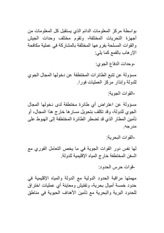 ‫من‬ ‫المعلومات‬ ‫كل‬ ‫يستقبل‬ ‫الذي‬ ‫الدائم‬ ‫المعلومات‬ ‫مركز‬ ‫بواسطة‬
‫أجه‬‫الجيش‬ ‫وحدات‬ ‫مختلف‬ ‫وتقوم‬ ،‫المختلفة‬ ‫التحريات‬ ‫زة‬
‫مكافحة‬ ‫عملية‬ ‫في‬ ‫بالمشاركة‬ ‫المختلفة‬ ‫بفروعها‬ ‫المسلحة‬ ‫والقوات‬
‫يلي‬ ‫كما‬ ‫بالقمع‬ ‫اإلرهاب‬:
-‫الجوي‬ ‫الدفاع‬ ‫وحدات‬:
‫الجوي‬ ‫المجال‬ ‫دخولها‬ ‫عن‬ ‫المختطفة‬ ‫الطائرات‬ ‫تتبع‬ ‫عن‬ ‫مسؤولة‬
‫فورا‬ ‫العمليات‬ ‫مركز‬ ‫وإنذار‬ ‫للدولة‬.
-‫الجوي‬ ‫القوات‬‫ة‬:
‫المجال‬ ‫دخولها‬ ‫لدى‬ ‫مختطفة‬ ‫طائرة‬ ‫أي‬ ‫اعتراض‬ ‫عن‬ ‫مسؤولة‬
‫أو‬ ،‫المجال‬ ‫هذا‬ ‫خارج‬ ‫مسارها‬ ‫بتحويل‬ ‫تكلف‬ ‫وقد‬ ،‫للدولة‬ ‫الجوي‬
‫على‬ ‫الهبوط‬ ‫إلى‬ ‫المختطفة‬ ‫الطائرة‬ ‫تضطر‬ ‫قد‬ ‫الذي‬ ‫المطار‬ ‫تأمين‬
‫مدرجه‬.
-‫البحرية‬ ‫القوات‬:
‫مع‬ ‫الفوري‬ ‫التعامل‬ ‫يخص‬ ‫ما‬ ‫في‬ ‫الجوية‬ ‫القوات‬ ‫دور‬ ‫نفس‬ ‫لها‬
‫ال‬ ‫السفن‬‫للدولة‬ ‫اإلقليمية‬ ‫المياه‬ ‫خارج‬ ‫مختطفة‬.
-‫الحدود‬ ‫حرس‬ ‫قوات‬:
‫في‬ ‫اإلقليمية‬ ‫والمياه‬ ‫الدولة‬ ‫مع‬ ‫الدولية‬ ‫الحدود‬ ‫مراقبة‬ ‫مهمتها‬
‫اختراق‬ ‫عمليات‬ ‫أي‬ ‫ومعاينة‬ ‫وتفتيش‬ ،‫بحرية‬ ‫أميال‬ ‫خمسة‬ ‫حدود‬
‫مناطق‬ ‫في‬ ‫الحيوية‬ ‫األهداف‬ ‫تأمين‬ ‫مع‬ ‫والبحرية‬ ‫البرية‬ ‫للحدود‬
 