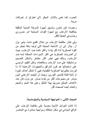 ‫ال‬ ‫باإلنذار‬ ‫تعنى‬ ‫كما‬ ،‫الحدود‬‫تحركات‬ ‫أو‬ ‫اختراق‬ ‫ألي‬ ‫مبكر‬
‫مريبة‬.
‫المكلفة‬ ‫المدنية‬ ‫الشرطة‬ ‫أجهزة‬ ‫وتنسيق‬ ‫تعاون‬ ‫فإن‬ ،‫وعموما‬
‫ضروري‬ ‫أمر‬ ‫المسلحة‬ ‫القوات‬ ‫أجهزة‬ ‫مع‬ ‫اإلرهاب‬ ‫بمكافحة‬
‫ككل‬ ‫العملية‬ ‫في‬ ‫وحاسم‬.
‫بول‬ ‫يشير‬ ،‫دائما‬ ‫القمع‬ ‫خالل‬ ‫من‬ ‫اإلرهاب‬ ‫مكافحة‬ ‫إطار‬ ‫وفي‬
‫أر‬.‫توجه‬ ‫التي‬ ‫الحديثة‬ ‫األسلحة‬ ‫أن‬ ‫إلى‬ ‫بيالر‬‫من‬ ‫تجعل‬ ‫بدقة‬
‫حيث‬ ،‫اإلرهاب‬ ‫ضد‬ ‫فائدة‬ ‫وأكثر‬ ‫إيذاءا‬ ‫أقل‬ ‫أداة‬ ‫العسكرية‬ ‫القوة‬
‫ضد‬ ‫شدة‬ ‫الممكنة‬ ‫اإلجراءات‬ ‫أكثر‬ ‫هي‬ ‫العسكرية‬ ‫الضربات‬ ‫أن‬
‫التصميم‬ ‫وأشكال‬ ‫مظاهر‬ ‫أكثر‬ ‫تعتبر‬ ‫فهي‬ ‫وبذلك‬ ،‫اإلرهاب‬
‫الرئيسي‬ ‫التقييد‬ ‫ولكن‬ ،‫ومكافحته‬ ‫اإلرهاب‬ ‫صد‬ ‫على‬ ‫دراماتيكية‬
‫ا‬ ‫كون‬ ‫هو‬ ‫استعمالها‬ ‫على‬‫ما‬ ‫إذا‬ ‫اإلرهابية‬ ‫والتجهيزات‬ ‫لمرافق‬
‫كبيرة‬ ‫أهداف‬ ‫تشكل‬ ‫ال‬ ‫فهي‬ ،‫التقليدية‬ ‫العسكرية‬ ‫بنظيرتها‬ ‫قورنت‬
‫اليوم‬ ‫اإلرهابي‬ ‫التهديد‬ ‫أن‬ ‫وحيث‬ ،‫الفوري‬ ‫للتدمير‬ ‫قابلة‬ ‫ثابتة‬ ‫أو‬
‫عدد‬ ‫فإن‬ ،‫دول‬ ‫عن‬ ‫صادر‬ ‫كونه‬ ‫من‬ ‫أكثر‬ ‫مجموعات‬ ‫عن‬ ‫صادر‬
‫وال‬ ‫النحو‬ ‫هذا‬ ‫وعلى‬ ‫الشكل‬ ‫بهذا‬ ‫ضربها‬ ‫الممكن‬ ‫األهداف‬‫حجم‬
‫أقل‬ ‫أصبحت‬ ‫أيضا‬ ‫والحشد‬.
‫الثاني‬ ‫المبحث‬–‫والدبلوماسية‬ ‫السياسية‬ ‫المواجهة‬:
‫على‬ ‫اإلرهاب‬ ‫مكافحة‬ ‫على‬ ‫منصبة‬ ‫األمنية‬ ‫العوامل‬ ‫كانت‬ ‫إذا‬
‫العناصر‬ ‫مع‬ ‫مباشرة‬ ‫ومواجهة‬ ‫احتكاك‬ ‫شكل‬ ‫في‬ ‫الميداني‬ ‫الواقع‬
 