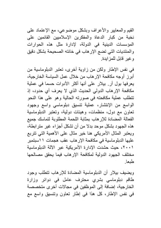 ‫وبشك‬ ‫واألعراف‬ ‫والمعايير‬ ‫القيم‬‫على‬ ‫اإلعتماد‬ ‫مع‬ ،‫موضوعي‬ ‫ل‬
‫على‬ ‫القائمين‬ ‫اإلسالميين‬ ‫والمفكرين‬ ‫الدعاة‬ ‫كبار‬ ‫من‬ ‫نخبة‬
‫الحوارات‬ ‫هذه‬ ‫مثل‬ ‫إلدارة‬ ،‫الدولة‬ ‫في‬ ‫الدينية‬ ‫المؤسسات‬
‫دقيق‬ ‫بشكل‬ ‫الصحيحة‬ ‫خانته‬ ‫في‬ ‫اإلرهاب‬ ‫تضع‬ ‫التي‬ ‫والمنتديات‬
‫للمزايدة‬ ‫قابل‬ ‫وغير‬.
‫الدبلوما‬ ‫تعتبر‬ ،‫أخرى‬ ‫زاوية‬ ‫من‬ ‫ولكن‬ ‫اإلطار‬ ‫نفس‬ ‫في‬‫من‬ ‫سية‬
،‫الخارجية‬ ‫السياسة‬ ‫عمل‬ ‫خالل‬ ‫من‬ ‫اإلرهاب‬ ‫مكافحة‬ ‫أوجه‬ ‫أبرز‬
‫أر‬ ‫بول‬ ‫يعرفها‬.‫عملية‬ ‫في‬ ‫حسما‬ ‫األدوات‬ ‫أكثر‬ ‫أنها‬ ‫على‬ ‫بيالر‬
‫إذ‬ ،‫حدود‬ ‫أي‬ ‫يعرف‬ ‫ال‬ ‫الذي‬ ‫الحديث‬ ‫الدولي‬ ‫اإلرهاب‬ ‫مكافحة‬
‫النحو‬ ‫هذا‬ ‫على‬ ‫وهو‬ ‫الحالية‬ ‫صورته‬ ‫في‬ ‫مكافحته‬ ‫عملية‬ ‫تتطلب‬
‫تن‬ ‫عملية‬ ،‫اإلنتشار‬ ‫من‬ ‫الواسع‬‫وجهود‬ ‫واسع‬ ‫دبلوماسي‬ ‫سيق‬
‫الدبلوماسية‬ ‫وتعتبر‬ ،‫دولية‬ ‫وهيئات‬ ،‫منظمات‬ ،‫دول‬ ‫مع‬ ‫تعاون‬
‫جميع‬ ‫لتماسك‬ ‫المطلوبة‬ ‫اللحمة‬ ‫بمثابة‬ ‫لإلرهاب‬ ‫المضادة‬ ‫الفعالة‬
،‫مترابطة‬ ‫غير‬ ‫أجزاء‬ ‫تشكل‬ ‫أن‬ ‫من‬ ‫بدال‬ ‫موحد‬ ‫بشكل‬ ‫الجهود‬ ‫هذه‬
‫تتربع‬ ‫التي‬ ‫األهمية‬ ‫على‬ ‫مثال‬ ‫خير‬ ‫هنا‬ ‫األمريكي‬ ‫المثال‬ ‫ويعتبر‬
‫علي‬‫هجمات‬ ‫عقب‬ ‫اإلرهاب‬ ‫مكافحة‬ ‫في‬ ‫الدبلوماسية‬ ‫ها‬٢٢‫سبتمبر‬
١٦٦٢‫الدبلوماسية‬ ‫اآللة‬ ‫عبر‬ ‫األمريكية‬ ‫اإلدارة‬ ‫حشدت‬ ‫حيث‬ ،
‫مصالحها‬ ‫يحقق‬ ‫فيما‬ ‫اإلرهاب‬ ‫لمكافحة‬ ‫الدولية‬ ‫الجهود‬ ‫مختلف‬
‫طبعا‬.
‫وجود‬ ‫تتطلب‬ ‫لإلرهاب‬ ‫المضادة‬ ‫الدبلوماسية‬ ‫أن‬ ‫بيالر‬ ‫ويضيف‬
‫د‬ ‫في‬ ‫عامل‬ ‫محترف‬ ‫بشري‬ ‫دبلوماسي‬ ‫طاقم‬‫وزارة‬ ‫وائر‬
‫متخصصة‬ ‫أخرى‬ ‫مجاالت‬ ‫في‬ ‫الموظفين‬ ‫إلى‬ ‫إضافة‬ ،‫الخارجية‬
‫مع‬ ‫واسع‬ ‫وتنسيق‬ ‫تعاون‬ ‫إطار‬ ‫في‬ ‫هذا‬ ‫كل‬ ،‫اإلطار‬ ‫نفس‬ ‫في‬
 