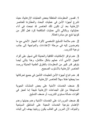 0.‫حيث‬ ،‫اإلرهابية‬ ‫العمليات‬ ‫ببعض‬ ‫المتعلقة‬ ‫المعلومات‬ ‫قصور‬
‫والمطاردة‬ ‫البحث‬ ‫عمليات‬ ‫في‬ ‫األمن‬ ‫أجهزة‬ ‫تشرع‬‫للعناصر‬
‫أداء‬ ‫في‬ ‫نجحت‬ ‫قد‬ ‫العناصر‬ ‫تلك‬ ‫تكون‬ ‫أن‬ ‫بعد‬ ‫اإلرهابية‬
‫من‬ ‫أكثر‬ ‫فعل‬ ‫كرد‬ ‫المكافحة‬ ‫عمليات‬ ‫تأتي‬ ‫وبالتالي‬ ،‫عملياتها‬
‫فعالة‬ ‫مبادرة‬ ‫عن‬ ‫نتبع‬ ‫كونها‬.
4.‫ما‬ ‫مع‬ ‫األمني‬ ‫الجهاز‬ ‫ألفراد‬ ‫الشخصي‬ ‫التسليح‬ ‫مالئمة‬ ‫عدم‬
‫جانب‬ ‫إلى‬ ‫والمواجهة‬ ‫اإلعتداءات‬ ‫مرحلة‬ ‫في‬ ‫إليه‬ ‫يتعرضون‬
‫نوعية‬‫التدريب‬.
2.‫أفراد‬ ‫على‬ ‫تسهل‬ ‫التي‬ ‫والحديثة‬ ‫الكافية‬ ‫اإلمكانيات‬ ‫توافر‬ ‫عدم‬
‫أيضا‬ ‫يتأتى‬ ‫وهذا‬ ،‫متكامل‬ ‫بشكل‬ ‫عملهم‬ ‫أداء‬ ‫األمني‬ ‫الجهاز‬
‫ورصد‬ ‫الحديثة‬ ‫العلمية‬ ‫بالطرق‬ ‫المعلومات‬ ‫من‬ ‫كبير‬ ‫قدر‬ ‫بتوفير‬
‫الصحيح‬ ‫باألسلوب‬ ‫اإلرهابية‬ ‫العناصر‬.
2.‫التأمي‬ ‫لتعليمات‬ ‫األمن‬ ‫أجهزة‬ ‫اتباع‬ ‫عدم‬‫تحركاتها‬ ‫جميع‬ ‫في‬ ‫ن‬
‫اإلرهابية‬ ‫للعناصر‬ ‫سهال‬ ‫هدفا‬ ‫يجعلها‬ ‫مما‬.
1.‫الحيوية‬ ‫المنشآت‬ ‫بعض‬ ‫على‬ ‫األمنية‬ ‫الخدمات‬ ‫ضعف‬
‫في‬ ‫لعجز‬ ‫إما‬ ‫نتيجة‬ ‫اإلرهابية‬ ‫الجماعات‬ ‫قبل‬ ‫من‬ ‫المستهدفة‬
‫التسليح‬ ‫ضعف‬ ‫أو‬ ،‫التدريب‬ ‫مستوى‬ ‫ضآلة‬ ،‫القوات‬.
6.‫وعدم‬ ‫جديتها‬ ‫وعدم‬ ‫األمنية‬ ‫الخدمات‬ ‫على‬ ‫المرورات‬ ‫ضعف‬
‫السياحية‬ ‫المناطق‬ ‫على‬ ‫المعينة‬ ‫الخدمات‬ ‫بتوعية‬ ‫اإلهتمام‬
‫إثبات‬ ‫إلى‬ ‫يهدف‬ ‫روتينيا‬ ‫يكون‬ ‫الغالب‬ ‫في‬ ‫المرور‬ ‫ألن‬ ،‫والبنوك‬
 