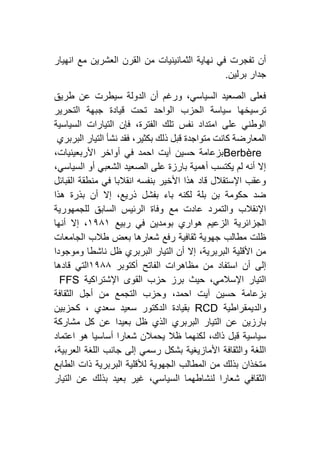 ‫انهيار‬ ‫مع‬ ‫العشرين‬ ‫القرن‬ ‫من‬ ‫الثمانينيات‬ ‫نهاية‬ ‫في‬ ‫تفجرت‬ ‫أن‬
‫برلين‬ ‫جدار‬.
‫طريق‬ ‫عن‬ ‫سيطرت‬ ‫الدولة‬ ‫أن‬ ‫ورغم‬ ،‫السياسي‬ ‫الصعيد‬ ‫فعلى‬
‫الحز‬ ‫سياسة‬ ‫ترسيخها‬‫التحرير‬ ‫جبهة‬ ‫قيادة‬ ‫تحت‬ ‫الواحد‬ ‫ب‬
‫السياسية‬ ‫التيارات‬ ‫فإن‬ ،‫الفترة‬ ‫تلك‬ ‫نفس‬ ‫امتداد‬ ‫على‬ ‫الوطني‬
‫البربري‬ ‫التيار‬ ‫نشأ‬ ‫فقد‬ ،‫بكثير‬ ‫ذلك‬ ‫قبل‬ ‫متواجدة‬ ‫كانت‬ ‫المعارضة‬
Berbère،‫األربعينيات‬ ‫أواخر‬ ‫في‬ ‫احمد‬ ‫آيت‬ ‫حسين‬ ‫بزعامة‬
‫السياسي‬ ‫أو‬ ‫الشعبي‬ ‫الصعيد‬ ‫على‬ ‫بارزة‬ ‫أهمية‬ ‫يكتسب‬ ‫لم‬ ‫أنه‬ ‫إال‬،
‫القبائل‬ ‫منطقة‬ ‫في‬ ‫انقالبا‬ ‫بنفسه‬ ‫األخير‬ ‫هذا‬ ‫قاد‬ ‫اإلستقالل‬ ‫وعقب‬
‫هذا‬ ‫بذرة‬ ‫أن‬ ‫إال‬ ،‫ذريع‬ ‫بفشل‬ ‫باء‬ ‫لكنه‬ ‫بلة‬ ‫بن‬ ‫حكومة‬ ‫ضد‬
‫للجمهورية‬ ‫السابق‬ ‫الرئيس‬ ‫وفاة‬ ‫مع‬ ‫عادت‬ ‫والتمرد‬ ‫اإلنقالب‬
‫ربيع‬ ‫في‬ ‫بومدين‬ ‫هواري‬ ‫الزعيم‬ ‫الجزائرية‬٢١٨٢‫أنها‬ ‫إال‬ ،
‫شعارها‬ ‫رفع‬ ‫ثقافية‬ ‫جهوية‬ ‫مطالب‬ ‫ظلت‬‫الجامعات‬ ‫طالب‬ ‫بعض‬
‫وموجودا‬ ‫ناشطا‬ ‫ظل‬ ‫البربري‬ ‫التيار‬ ‫أن‬ ‫إال‬ ،‫البربرية‬ ‫األقلية‬ ‫من‬
‫أكتوبر‬ ‫الفاتح‬ ‫مظاهرات‬ ‫من‬ ‫استفاد‬ ‫أن‬ ‫إلى‬٢١٨٨‫قادها‬ ‫التي‬
‫اإلشتراكية‬ ‫القوى‬ ‫حزب‬ ‫برز‬ ‫حيث‬ ،‫اإلسالمي‬ ‫التيار‬FFS
‫الثقافة‬ ‫أجل‬ ‫من‬ ‫التجمع‬ ‫وحزب‬ ،‫احمد‬ ‫آيت‬ ‫حسين‬ ‫بزعامة‬
‫والديمقراطية‬RCD‫ا‬ ‫بقيادة‬‫كحزبين‬ ، ‫سعدي‬ ‫سعيد‬ ‫لدكتور‬
‫مشاركة‬ ‫كل‬ ‫عن‬ ‫بعيدا‬ ‫ظل‬ ‫الذي‬ ‫البربري‬ ‫التيار‬ ‫عن‬ ‫بارزين‬
‫اعتماد‬ ‫هو‬ ‫أساسيا‬ ‫شعارا‬ ‫يحمالن‬ ‫ظال‬ ‫لكنهما‬ ،‫ذاك‬ ‫قبل‬ ‫سياسية‬
،‫العربية‬ ‫اللغة‬ ‫جانب‬ ‫إلى‬ ‫رسمي‬ ‫بشكل‬ ‫األمازيغية‬ ‫والثقافة‬ ‫اللغة‬
‫الطابع‬ ‫ذات‬ ‫البربرية‬ ‫لألقلية‬ ‫الجهوية‬ ‫المطالب‬ ‫من‬ ‫بذلك‬ ‫متخذان‬
‫ال‬‫التيار‬ ‫عن‬ ‫بذلك‬ ‫بعيد‬ ‫غير‬ ،‫السياسي‬ ‫لنشاطهما‬ ‫شعارا‬ ‫ثقافي‬
 