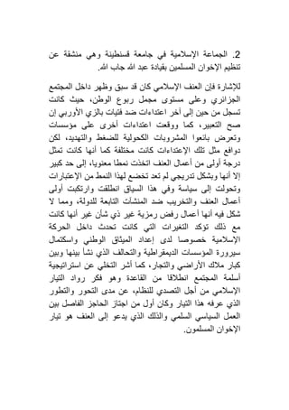 4.‫عن‬ ‫منشقة‬ ‫وهي‬ ‫قسنطينة‬ ‫جامعة‬ ‫في‬ ‫اإلسالمية‬ ‫الجماعة‬
‫هللا‬ ‫جاب‬ ‫هللا‬ ‫عبد‬ ‫بقيادة‬ ‫المسلمين‬ ‫اإلخوان‬ ‫تنظيم‬.
‫سبق‬ ‫قد‬ ‫كان‬ ‫اإلسالمي‬ ‫العنف‬ ‫فإن‬ ‫لإلشارة‬‫المجتمع‬ ‫داخل‬ ‫وظهر‬
‫كانت‬ ‫حيث‬ ،‫الوطن‬ ‫ربوع‬ ‫مجمل‬ ‫مستوى‬ ‫وعلى‬ ‫الجزائري‬
‫إن‬ ‫األوربي‬ ‫بالزي‬ ‫فتيات‬ ‫ضد‬ ‫اعتداءات‬ ‫آخر‬ ‫إلى‬ ‫حين‬ ‫من‬ ‫تسجل‬
‫مؤسسات‬ ‫على‬ ‫أخرى‬ ‫اعتداءات‬ ‫ووقعت‬ ‫كما‬ ،‫التعبير‬ ‫صح‬
‫لكن‬ ،‫والتهديد‬ ‫للضغط‬ ‫الكحولية‬ ‫المشروبات‬ ‫بائعوا‬ ‫وتعرض‬
‫مختلفة‬ ‫كانت‬ ‫اإلعتداءات‬ ‫تلك‬ ‫مثل‬ ‫دوافع‬‫تمثل‬ ‫كانت‬ ‫أنها‬ ‫كما‬
‫كبير‬ ‫حد‬ ‫إلى‬ ،‫معنويا‬ ‫نمطا‬ ‫اتخذت‬ ‫العنف‬ ‫أعمال‬ ‫من‬ ‫أولى‬ ‫درجة‬
‫اإلعتبارات‬ ‫من‬ ‫النمط‬ ‫لهذا‬ ‫تخضع‬ ‫تعد‬ ‫لم‬ ‫تدريجي‬ ‫وبشكل‬ ‫أنها‬ ‫إال‬
‫أولى‬ ‫وارتكبت‬ ‫انطلقت‬ ‫السياق‬ ‫هذا‬ ‫وفي‬ ‫سياسة‬ ‫إلى‬ ‫وتحولت‬
‫ال‬ ‫ومما‬ ،‫للدولة‬ ‫التابعة‬ ‫المنشآت‬ ‫ضد‬ ‫والتخريب‬ ‫العنف‬ ‫أعمال‬
‫أ‬ ‫أنها‬ ‫فيه‬ ‫شكل‬‫كانت‬ ‫أنها‬ ‫غير‬ ‫شأن‬ ‫ذي‬ ‫غير‬ ‫رمزية‬ ‫رفض‬ ‫عمال‬
‫الحركة‬ ‫داخل‬ ‫تحدث‬ ‫كانت‬ ‫التي‬ ‫التغيرات‬ ‫تؤكد‬ ‫ذلك‬ ‫مع‬
‫واسكتمال‬ ‫الوطني‬ ‫الميثاق‬ ‫إعداد‬ ‫لدى‬ ‫خصوصا‬ ‫اإلسالمية‬
‫وبين‬ ‫بينها‬ ‫نشأ‬ ‫الذي‬ ‫والتحالف‬ ‫الديمقراطية‬ ‫المؤسسات‬ ‫سيرورة‬
‫استراتيجية‬ ‫عن‬ ‫التخلي‬ ‫أشر‬ ‫كما‬ ،‫والتجار‬ ‫األراضي‬ ‫مالك‬ ‫كبار‬
‫أسلمة‬‫التيار‬ ‫رواد‬ ‫فكر‬ ‫وهو‬ ‫القاعدة‬ ‫من‬ ‫انطالقا‬ ‫المجتمع‬
‫والتطور‬ ‫التحور‬ ‫مدى‬ ‫عن‬ ،‫للنظام‬ ‫التصدي‬ ‫أجل‬ ‫من‬ ‫اإلسالمي‬
‫بين‬ ‫الفاصل‬ ‫الحاجز‬ ‫اجتاز‬ ‫من‬ ‫أول‬ ‫وكان‬ ‫التيار‬ ‫هذا‬ ‫عرفه‬ ‫الذي‬
‫تيار‬ ‫هو‬ ‫العنف‬ ‫إلى‬ ‫يدعو‬ ‫الذي‬ ‫والذلك‬ ‫السلمي‬ ‫السياسي‬ ‫العمل‬
‫المسلمون‬ ‫اإلخوان‬.
 