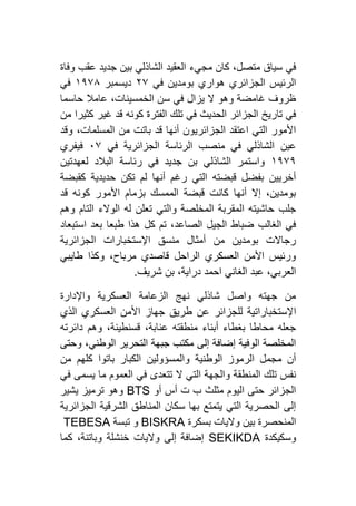 ‫مجيء‬ ‫كان‬ ،‫متصل‬ ‫سياق‬ ‫في‬‫وفاة‬ ‫عقب‬ ‫جديد‬ ‫بين‬ ‫الشاذلي‬ ‫العقيد‬
‫في‬ ‫بومدين‬ ‫هواري‬ ‫الجزائري‬ ‫الرئيس‬١۷‫ديسمبر‬٢١۷٨‫في‬
‫حاسما‬ ‫عامال‬ ،‫الخمسينات‬ ‫سن‬ ‫في‬ ‫يزال‬ ‫ال‬ ‫وهو‬ ‫غامضة‬ ‫ظروف‬
‫من‬ ‫كثيرا‬ ‫غير‬ ‫قد‬ ‫كونه‬ ‫الفترة‬ ‫تلك‬ ‫في‬ ‫الحديث‬ ‫الجزائر‬ ‫تاريخ‬ ‫في‬
‫وقد‬ ،‫المسلمات‬ ‫من‬ ‫باتت‬ ‫قد‬ ‫أنها‬ ‫الجزائريون‬ ‫اعتقد‬ ‫التي‬ ‫األمور‬
‫عين‬‫في‬ ‫الجزائرية‬ ‫الرئاسة‬ ‫منصب‬ ‫في‬ ‫الشاذلي‬٦۷‫فيفري‬
٢١۷١‫لعهدتين‬ ‫البالد‬ ‫رئاسة‬ ‫في‬ ‫جديد‬ ‫بن‬ ‫الشاذلي‬ ‫واستمر‬
‫كقبضة‬ ‫حديدية‬ ‫تكن‬ ‫لم‬ ‫أنها‬ ‫رغم‬ ‫التي‬ ‫قبضته‬ ‫بفضل‬ ‫أخريين‬
‫قد‬ ‫كونه‬ ‫األمور‬ ‫بزمام‬ ‫الممسك‬ ‫قبضة‬ ‫كانت‬ ‫أنها‬ ‫إال‬ ،‫بومدين‬
‫ال‬ ‫الوالء‬ ‫له‬ ‫تعلن‬ ‫والتي‬ ‫المخلصة‬ ‫المقربة‬ ‫حاشيته‬ ‫جلب‬‫وهم‬ ‫تام‬
‫استبعاد‬ ‫بعد‬ ‫طبعا‬ ‫هذا‬ ‫كل‬ ‫تم‬ ،‫الصاعد‬ ‫الجيل‬ ‫ضباط‬ ‫الغالب‬ ‫في‬
‫الجزائرية‬ ‫اإلستخبارات‬ ‫منسق‬ ‫أمثال‬ ‫من‬ ‫بومدين‬ ‫رجاالت‬
‫طايبي‬ ‫وكذا‬ ،‫مرباح‬ ‫قاصدي‬ ‫الراحل‬ ‫العسكري‬ ‫األمن‬ ‫ورئيس‬
‫شريف‬ ‫بن‬ ،‫دراية‬ ‫احمد‬ ‫الغاني‬ ‫عبد‬ ،‫العربي‬.
‫واإلدارة‬ ‫العسكرية‬ ‫الزعامة‬ ‫نهج‬ ‫شاذلي‬ ‫واصل‬ ‫جهته‬ ‫من‬
‫ا‬‫الذي‬ ‫العسكري‬ ‫األمن‬ ‫جهاز‬ ‫طريق‬ ‫عن‬ ‫للجزائر‬ ‫إلستخباراتية‬
‫دائرته‬ ‫وهم‬ ،‫قسنطينة‬ ،‫عنابة‬ ‫منطقته‬ ‫أبناء‬ ‫بغطاء‬ ‫محاطا‬ ‫جعله‬
‫وحتى‬ ،‫الوطني‬ ‫التحرير‬ ‫جبهة‬ ‫مكتب‬ ‫إلى‬ ‫إضافة‬ ‫الوفية‬ ‫المخلصة‬
‫من‬ ‫كلهم‬ ‫باتوا‬ ‫الكبار‬ ‫والمسؤولين‬ ‫الوطنية‬ ‫الرموز‬ ‫مجمل‬ ‫أن‬
‫تتعد‬ ‫ال‬ ‫التي‬ ‫والجهة‬ ‫المنطقة‬ ‫تلك‬ ‫نفس‬‫في‬ ‫يسمى‬ ‫ما‬ ‫العموم‬ ‫في‬ ‫ى‬
‫أو‬ ‫أس‬ ‫ت‬ ‫ب‬ ‫مثلث‬ ‫اليوم‬ ‫حتى‬ ‫الجزائر‬BTS‫يشير‬ ‫ترميز‬ ‫وهو‬
‫الجزائرية‬ ‫الشرقية‬ ‫المناطق‬ ‫سكان‬ ‫بها‬ ‫يتمتع‬ ‫التي‬ ‫الحصرية‬ ‫إلى‬
‫بسكرة‬ ‫واليات‬ ‫بين‬ ‫المنحصرة‬BISKRA‫تبسة‬ ‫و‬TEBESA
‫وسكيكدة‬SEKIKDA‫كما‬ ،‫وباتنة‬ ‫خنشلة‬ ‫واليات‬ ‫إلى‬ ‫إضافة‬
 