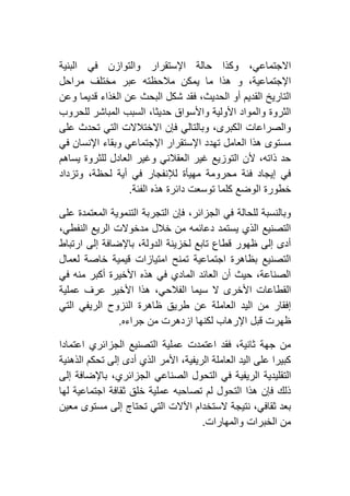 ‫والتوازن‬ ‫اإلستقرار‬ ‫حالة‬ ‫وكذا‬ ،‫االجتماعي‬‫البنية‬ ‫في‬
‫مراحل‬ ‫مختلف‬ ‫عبر‬ ‫مالحظته‬ ‫يمكن‬ ‫ما‬ ‫هذا‬ ‫و‬ ،‫اإلجتماعية‬
‫وعن‬ ‫قديما‬ ‫الغذاء‬ ‫عن‬ ‫البحث‬ ‫شكل‬ ‫فقد‬ ،‫الحديث‬ ‫أو‬ ‫القديم‬ ‫التاريخ‬
‫للحروب‬ ‫المباشر‬ ‫السبب‬ ،‫حديثا‬ ‫واألسواق‬ ‫األولية‬ ‫والمواد‬ ‫الثروة‬
‫على‬ ‫تحدث‬ ‫التي‬ ‫االختالالت‬ ‫فإن‬ ‫وبالتالي‬ ،‫الكبرى‬ ‫والصراعات‬
‫تهد‬ ‫العامل‬ ‫هذا‬ ‫مستوى‬‫في‬ ‫اإلنسان‬ ‫وبقاء‬ ‫اإلجتماعي‬ ‫اإلستقرار‬ ‫د‬
‫يساهم‬ ‫للثروة‬ ‫العادل‬ ‫وغير‬ ‫العقالني‬ ‫غير‬ ‫التوزيع‬ ‫ألن‬ ،‫ذاته‬ ‫حد‬
‫وتزداد‬ ،‫لحظة‬ ‫أية‬ ‫في‬ ‫لإلنفجار‬ ‫مهيأة‬ ‫محرومة‬ ‫فئة‬ ‫إيجاد‬ ‫في‬
‫الفئة‬ ‫هذه‬ ‫دائرة‬ ‫توسعت‬ ‫كلما‬ ‫الوضع‬ ‫خطورة‬.
‫على‬ ‫المعتمدة‬ ‫التنموية‬ ‫التجربة‬ ‫فإن‬ ،‫الجزائر‬ ‫في‬ ‫للحالة‬ ‫وبالنسبة‬
،‫النفطي‬ ‫الريع‬ ‫مدخوالت‬ ‫خالل‬ ‫من‬ ‫دعائمه‬ ‫يستمد‬ ‫الذي‬ ‫التصنيع‬
‫ارتباط‬ ‫إلى‬ ‫باإلضافة‬ ،‫الدولة‬ ‫لخزينة‬ ‫تابع‬ ‫قطاع‬ ‫ظهور‬ ‫إلى‬ ‫أدى‬
‫لعمال‬ ‫خاصة‬ ‫قيمية‬ ‫امتيازات‬ ‫تمنح‬ ‫اجتماعية‬ ‫بظاهرة‬ ‫التصنيع‬
‫في‬ ‫منه‬ ‫أكبر‬ ‫األخيرة‬ ‫هذه‬ ‫في‬ ‫المادي‬ ‫العائد‬ ‫أن‬ ‫حيث‬ ،‫الصناعة‬
‫الفالح‬ ‫سيما‬ ‫ال‬ ‫األخرى‬ ‫القطاعات‬‫عملية‬ ‫عرف‬ ‫األخير‬ ‫هذا‬ ،‫ي‬
‫التي‬ ‫الريفي‬ ‫النزوح‬ ‫ظاهرة‬ ‫طريق‬ ‫عن‬ ‫العاملة‬ ‫اليد‬ ‫من‬ ‫إفقار‬
‫جراءه‬ ‫من‬ ‫ازدهرت‬ ‫لكنها‬ ‫اإلرهاب‬ ‫قبل‬ ‫ظهرت‬.
‫اعتمادا‬ ‫الجزائري‬ ‫التصنيع‬ ‫عملية‬ ‫اعتمدت‬ ‫فقد‬ ،‫ثانية‬ ‫جهة‬ ‫من‬
‫الذهنية‬ ‫تحكم‬ ‫إلى‬ ‫أدى‬ ‫الذي‬ ‫األمر‬ ،‫الريفية‬ ‫العاملة‬ ‫اليد‬ ‫على‬ ‫كبيرا‬
‫الريفي‬ ‫التقليدية‬‫إلى‬ ‫باإلضافة‬ ،‫الجزائري‬ ‫الصناعي‬ ‫التحول‬ ‫في‬ ‫ة‬
‫لها‬ ‫اجتماعية‬ ‫ثقافة‬ ‫خلق‬ ‫عملية‬ ‫تصاحبه‬ ‫لم‬ ‫التحول‬ ‫هذا‬ ‫فإن‬ ‫ذلك‬
‫معين‬ ‫مستوى‬ ‫إلى‬ ‫تحتاج‬ ‫التي‬ ‫اآلالت‬ ‫الستخدام‬ ‫نتيجة‬ ،‫ثقافي‬ ‫بعد‬
‫والمهارات‬ ‫الخبرات‬ ‫من‬.
 