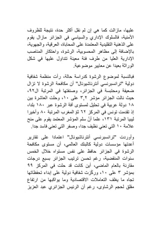 ‫للظروف‬ ‫نتيجة‬ ،‫حدة‬ ‫أكثر‬ ‫نقل‬ ‫لم‬ ‫إن‬ ‫هي‬ ‫كما‬ ‫مازالت‬ ،‫عليها‬
‫ماز‬ ‫الجزائر‬ ‫في‬ ‫والسياسي‬ ‫اإلداري‬ ‫فالسلوك‬ ،‫األمنية‬‫يقوم‬ ‫ال‬
،‫والجهوية‬ ،‫العرقية‬ ،‫المحاباة‬ ‫على‬ ‫المعتمدة‬ ‫التقليدية‬ ‫الذهنية‬ ‫على‬
‫المناصب‬ ‫واحتكار‬ ،‫الرشوة‬ ،‫المحسوبية‬ ‫مظاهر‬ ‫إلى‬ ‫باإلضافة‬
‫شكل‬ ‫في‬ ‫عليها‬ ‫تتداول‬ ‫معينة‬ ‫فئة‬ ‫طرف‬ ‫من‬ ‫العليا‬ ‫اإلدارية‬
‫موضوعية‬ ‫معايير‬ ‫عن‬ ‫بعيدا‬ ‫الوراثة‬.
‫منظم‬ ‫رأت‬ ،‫حالة‬ ‫كدراسة‬ ‫الرشوة‬ ‫لموضوع‬ ‫فبالنسبة‬‫شفافية‬ ‫ة‬
‫دولية‬''‫أنترناشيونال‬ ‫ترانسبرنسي‬''‫تزال‬ ‫ال‬ ‫الرشوة‬ ‫مكافحة‬ ‫أن‬
‫ال‬ ‫المرتبة‬ ‫في‬ ‫وصنفتها‬ ،‫الجزائر‬ ‫في‬ ‫ومحتبسة‬ ‫ضعيفة‬١١،
‫مؤشر‬ ‫الجزائر‬ ‫نالت‬ ‫حيث‬١,۳‫على‬٢٦‫بين‬ ‫العاشرة‬ ‫وحلت‬ ،
٢٨‫عبر‬ ‫الرشوة‬ ‫آفة‬ ‫لمستوى‬ ‫تحليل‬ ‫في‬ ‫عربية‬ ‫دولة‬٢٨٦،‫بلدا‬
‫المركز‬ ‫في‬ ‫تونس‬ ‫تقدمت‬ ‫إذ‬٦١ّ‫م‬‫ث‬‫المرتبة‬ ‫المغرب‬٨٦‫وأخيرا‬
‫المرتبة‬ ‫ليبيا‬٢۳٢‫منح‬ ‫على‬ ‫يقوم‬ ‫المعتمد‬ ‫المؤشر‬ ‫سلم‬ ّ‫أن‬ ‫علما‬ ،
‫عالمة‬٢٦‫جدا‬ ‫فاسد‬ ‫تعني‬ ‫التي‬ ‫وصفر‬ ،‫جدا‬ ‫نظيف‬ ‫تعني‬ ‫التي‬.
‫وأوردت‬''‫أنترناشيونال‬ ‫ترانسبرنسي‬''‫تقارير‬ ‫على‬ ‫اعتمادا‬
‫مكافحة‬ ‫مستوى‬ ‫أن‬ ،‫العالمي‬ ‫كالبنك‬ ‫دولية‬ ‫مؤسسات‬ ‫أعدتها‬
‫ا‬ ‫في‬ ‫الرشوة‬‫الخمس‬ ‫خالل‬ ‫مستواه‬ ‫نفس‬ ‫على‬ ‫حافظ‬ ‫لجزائر‬
‫درجات‬ ‫بسبع‬ ‫الجزائر‬ ‫ترتيب‬ ‫تحسن‬ ‫رغم‬ ،‫المنقضية‬ ‫سنوات‬
‫المركز‬ ‫في‬ ‫حلت‬ ‫قد‬ ‫كانت‬ ‫أين‬ ،‫الماضي‬ ‫بالعام‬ ‫مقارنة‬١١
‫بمؤشر‬۳‫على‬٢٦‫تحفظاتها‬ ‫إبداء‬ ‫على‬ ‫دولية‬ ‫شفافية‬ ‫زت‬ّ‫ك‬‫ور‬ ،
‫ارتفاع‬ ‫من‬ ‫يواكبها‬ ‫وما‬ ‫االقتصادية‬ ‫التعامالت‬ ‫يغلف‬ ‫ما‬ ‫تجاه‬
‫ل‬ ‫مقلق‬‫العزيز‬ ‫عبد‬ ‫الجزائري‬ ‫الرئيس‬ ‫أن‬ ‫رغم‬ ،‫الرشاوى‬ ‫حجم‬
 