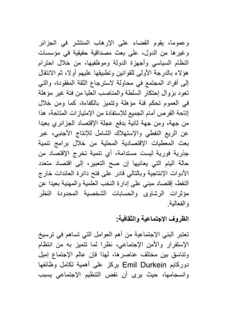 ‫الجزائر‬ ‫في‬ ‫المنتشر‬ ‫اإلرهاب‬ ‫على‬ ‫القضاء‬ ‫يقوم‬ ،‫وعموما‬
‫مؤسس‬ ‫في‬ ‫حقيقية‬ ‫مصداقية‬ ‫بعث‬ ‫على‬ ،‫الدول‬ ‫من‬ ‫وغيرها‬‫ات‬
‫احترام‬ ‫خالل‬ ‫من‬ ،‫وموظفيها‬ ‫الدولة‬ ‫وأجهزة‬ ‫السياسي‬ ‫النظام‬
‫االنتقال‬ ‫ثم‬ ،‫أوال‬ ‫عليهم‬ ‫وتطبيقها‬ ‫للقوانين‬ ‫األولى‬ ‫بالدرجة‬ ‫هؤالء‬
‫والتي‬ ،‫المفقودة‬ ‫الثقة‬ ‫السترجاع‬ ‫محاولة‬ ‫في‬ ‫المجتمع‬ ‫أفراد‬ ‫إلى‬
‫مؤهلة‬ ‫غير‬ ‫فئة‬ ‫من‬ ‫العليا‬ ‫والمناصب‬ ‫السلطة‬ ‫إحتكار‬ ‫بزوال‬ ‫تعود‬
‫فئة‬ ‫تحكم‬ ‫العموم‬ ‫في‬‫خالل‬ ‫ومن‬ ‫كما‬ ،‫بالكفاءة‬ ‫وتتميز‬ ‫مؤهلة‬
‫هذا‬ ،‫المتاحة‬ ‫اإلمتيازات‬ ‫من‬ ‫لإلستفادة‬ ‫الجميع‬ ‫أمام‬ ‫الفرص‬ ‫إتاحة‬
‫بعيدا‬ ‫الجزائري‬ ‫اإلقتصاد‬ ‫عجلة‬ ‫بدفع‬ ‫ثانية‬ ‫جهة‬ ‫ومن‬ ،‫جهة‬ ‫من‬
‫عبر‬ ،‫األجنبي‬ ‫لإلنتاج‬ ‫الشامل‬ ‫واإلستهالك‬ ‫النفطي‬ ‫الريع‬ ‫عن‬
‫تن‬ ‫برامج‬ ‫خالل‬ ‫من‬ ‫المحلية‬ ‫اإلقتصادية‬ ‫المعطيات‬ ‫بعث‬‫مية‬
‫من‬ ‫اإلقتصاد‬ ‫تخرج‬ ‫تنمية‬ ‫أي‬ ،‫مستدامة‬ ‫ليست‬ ‫فورية‬ ‫جذرية‬
‫متعدد‬ ‫اقتصاد‬ ‫إلى‬ ،‫التعبير‬ ‫صح‬ ‫إن‬ ‫يعانيها‬ ‫التي‬ ‫اليتم‬ ‫حالة‬
‫خارج‬ ‫العائدات‬ ‫دائرة‬ ‫فتح‬ ‫على‬ ‫قادر‬ ‫وبالتالي‬ ‫اإلنتاجية‬ ‫األدوات‬
‫عن‬ ‫بعيدا‬ ‫والمهنية‬ ‫العلمية‬ ‫النخب‬ ‫إدارة‬ ‫على‬ ‫مبني‬ ‫إقتصاد‬ ،‫النفط‬
‫والحسابا‬ ‫الرشاوى‬ ‫مؤثرات‬‫النظر‬ ‫المحدودة‬ ‫الشخصية‬ ‫ت‬
‫والفعالية‬.
‫والثقافية‬ ‫اإلجتماعية‬ ‫الظروف‬:
‫ترسيخ‬ ‫في‬ ‫تساهم‬ ‫التي‬ ‫العوامل‬ ‫أهم‬ ‫من‬ ‫اإلجتماعية‬ ‫البنى‬ ‫تعتبر‬
‫انتظام‬ ‫من‬ ‫به‬ ‫تتميز‬ ‫لما‬ ‫نظرا‬ ،‫اإلجتماعي‬ ‫واألمن‬ ‫اإلستقرار‬
‫إميل‬ ‫اإلجتماع‬ ‫عالم‬ ‫فإن‬ ‫لهذا‬ ،‫عناصرها‬ ‫مختلف‬ ‫بين‬ ‫وتناسق‬
‫دوركايم‬Emil Durkein‫ي‬‫وظائفها‬ ‫تكامل‬ ‫أهمية‬ ‫على‬ ‫ركز‬
‫يسبب‬ ‫اإلجتماعي‬ ‫التنظيم‬ ‫نقص‬ ‫أن‬ ‫يرى‬ ‫حيث‬ ،‫وانسجامها‬
 