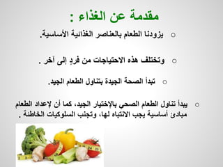 ○‫األساسية‬ ‫الغذائية‬ ‫بالعناصر‬ ‫الطعام‬ ‫يزودنا‬.
○‫آخر‬ ‫إلى‬ ٍ‫د‬‫فر‬ ‫من‬ ‫االحتياجات‬ ‫هذه‬ ‫وتختلف‬.
○‫الجيد‬ ‫الطعام‬ ‫بتناول‬ ‫الجيدة‬ ‫الصحة‬ ‫تبدأ‬.
○‫الطعا‬ ‫إلعداد‬ ‫أن‬ ‫كما‬ ،‫الجيد‬ ‫باإلختيار‬ ‫الصحي‬ ‫الطعام‬ ‫تناول‬ ‫يبدأ‬‫م‬
‫الخاطئة‬ ‫السلوكيات‬ ‫وتجنب‬ ،‫لها‬ ‫االنتباه‬ ‫يجب‬ ‫أساسية‬ ‫مبادئ‬.
‫الغذاء‬ ‫عن‬ ‫مقدمة‬:
 