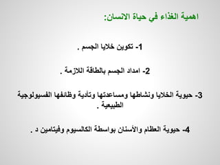 1-‫الجسم‬ ‫خاليا‬ ‫تكوين‬.
2-‫الالزمة‬ ‫بالطاقة‬ ‫الجسم‬ ‫امداد‬.
3-‫الفسيولو‬ ‫وظائفها‬ ‫وتأدية‬ ‫ومساعدتها‬ ‫ونشاطها‬ ‫الخاليا‬ ‫حيوية‬‫جية‬
‫الطبيعية‬.
4-‫د‬ ‫وفيتامين‬ ‫الكالسيوم‬ ‫بواسطة‬ ‫واألسنان‬ ‫العظام‬ ‫حيوية‬.
‫االنسان‬ ‫حياة‬ ‫في‬ ‫الغذاء‬ ‫اهمية‬:
 