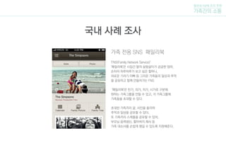 가족 전용 SNS 패밀리북
'FNS(Family Network Service)'
'패밀리북'은 시집간 딸의 살림살이가 궁금한 엄마,
손자의 하루하루가 보고 싶은 할머니,
외로운 기러기 아빠 등 그리운 가족들의 일상과 추억
을 공유하고 함께 만들어가는 FNS
'패밀리북'은 친가, 외가, 처가, 시가로 구분해
원하는 가족그룹을 만들 수 있고, 각 가족그룹에
가족들을 초대할 수 있다.
초대된 가족끼리 글, 사진을 올리며
추억과 일상을 공유할 수 있다.
또 가족끼리 스케줄을 공유할 수 있어,
부모님 음력생신, 할아버지 제사 등
가족 대소사를 손쉽게 챙길 수 있도록 지원해준다.
털보네 5남매 조의 주제
가족간의 소통
국내 사례 조사
 