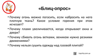 «Блиц-опрос»
• Почему огонь можно погасить, если набросить на него
плотную ткань? Какое условие горения при этом
исчезает?
• Почему пламя увеличивается, когда открывают окна и
двери?
• Почему сбивать огонь ветками, веником нужно резкими
движениями?
• Почему нельзя сушить одежду над газовой плитой?
 
