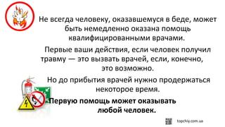 Не всегда человеку, оказавшемуся в беде, может
быть немедленно оказана помощь
квалифицированными врачами.
Первые ваши действия, если человек получил
травму — это вызвать врачей, если, конечно,
это возможно.
Но до прибытия врачей нужно продержаться
некоторое время.
Первую помощь может оказывать
любой человек.
 