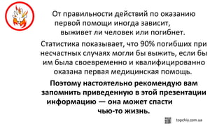 От правильности действий по оказанию
первой помощи иногда зависит,
выживет ли человек или погибнет.
Статистика показывает, что 90% погибших при
несчастных случаях могли бы выжить, если бы
им была своевременно и квалифицированно
оказана первая медицинская помощь.
Поэтому настоятельно рекомендую вам
запомнить приведенную в этой презентации
информацию — она может спасти
чью-то жизнь.
 