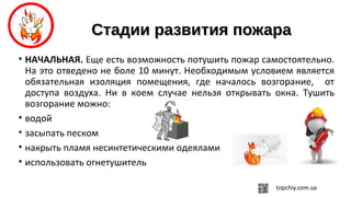 Стадии развития пожараСтадии развития пожара
• НАЧАЛЬНАЯ. Еще есть возможность потушить пожар самостоятельно.
На это отведено не боле 10 минут. Необходимым условием является
обязательная изоляция помещения, где началось возгорание, от
доступа воздуха. Ни в коем случае нельзя открывать окна. Тушить
возгорание можно:
• водой
• засыпать песком
• накрыть пламя несинтетическими одеялами
• использовать огнетушитель
 