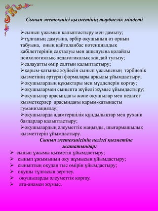Сынып жетекшісі қызметінің тәрбиелік міндеті
сынып ұжымын қалыптастыру мен дамыту;
тұлғаның дамуына, әрбір оқушының өз орнын
табуына, оның қайталанбас потенциалдық
қабілеттерінің сақталуы мен ашылуына қолайлы
психологиялық-педагогикалық жағдай туғызу;
салауатты өмір салтын қалыптастыру;
қарым-қатынас жүйесін сынып ұжымының тәрбиелік
қызметінің әртүрлі формалары арқылы ұйымдастыру;
оқушылардың құқықтары мен мүдделерін қорғау;
оқушылармен сыныпта жүйелі жұмыс ұйымдастыру;
оқушылар арасындағы және оқушылар мен педагог
қызметкерлер арасындағы қарым-қатынасты
гуманизациялау;
оқушыларда адамгершілік құндылықтар мен рухани
бағдарлар қалыптастыру;
оқушылардың әлеуметтік маңызды, шығармашылық
қызметтерін ұйымдастыру.
Сынып жетекшісінің негізгі қызметіне
жататындар:
 сынып ұжымы қызметін ұйымдастыру;
 сынып ұжымының оқу жұмысын ұйымдастыру;
 сыныптың оқудан тыс өмірін ұйымдастыру;
 оқушы тұлғасын зерттеу.
 оқушыларды әлеуметтік қорғау.
 ата-анамен жұмыс.
 