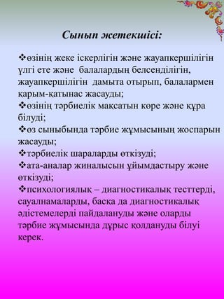 Сынып жетекшісі:
өзінің жеке іскерлігін және жауапкершілігін
үлгі ете және балалардың белсенділігін,
жауапкершілігін дамыта отырып, балалармен
қарым-қатынас жасауды;
өзінің тәрбиелік мақсатын көре және құра
білуді;
өз сыныбында тәрбие жұмысының жоспарын
жасауды;
тәрбиелік шараларды өткізуді;
ата-аналар жиналысын ұйымдастыру және
өткізуді;
психологиялық – диагностикалық тесттерді,
сауалнамаларды, басқа да диагностикалық
әдістемелерді пайдалануды және оларды
тәрбие жұмысында дұрыс қолдануды білуі
керек.
 