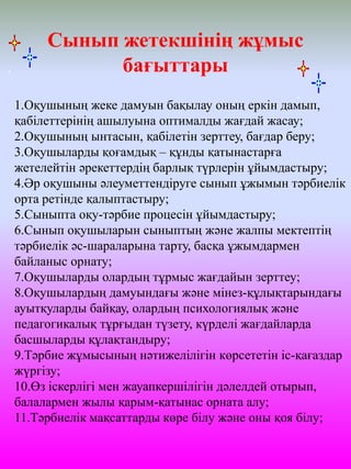 1.Оқушының жеке дамуын бақылау оның еркін дамып,
қабілеттерінің ашылуына оптималды жағдай жасау;
2.Оқушының ынтасын, қабілетін зерттеу, бағдар беру;
3.Оқушыларды қоғамдық – құнды қатынастарға
жетелейтін әрекеттердің барлық түрлерін ұйымдастыру;
4.Әр оқушыны әлеуметтендіруге сынып ұжымын тәрбиелік
орта ретінде қалыптастыру;
5.Сыныпта оқу-тәрбие процесін ұйымдастыру;
6.Сынып оқушыларын сыныптың және жалпы мектептің
тәрбиелік әс-шараларына тарту, басқа ұжымдармен
байланыс орнату;
7.Оқушыларды олардың тұрмыс жағдайын зерттеу;
8.Оқушылардың дамуындағы және мінез-құлықтарындағы
ауытқуларды байқау, олардың психологиялық және
педагогикалық тұрғыдан түзету, күрделі жағдайларда
басшыларды құлақтандыру;
9.Тәрбие жұмысының нәтижелілігін көрсететін іс-қағаздар
жүргізу;
10.Өз іскерлігі мен жауапкершілігін дәлелдей отырып,
балалармен жылы қарым-қатынас орната алу;
11.Тәрбиелік мақсаттарды көре білу және оны қоя білу;
Сынып жетекшінің жұмыс
бағыттары
 