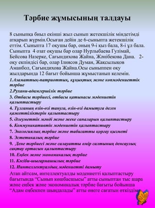 Тәрбие жұмысының талдауы
8 сыныпқа биыл екінші жыл сынып жетекшілік міндетімді
атқарып жүрмін.Осыған дейін де 6-сыныпта жетекшілік
еттім. Сыныпта 17 оқушы бар, оның 9-і қыз бала, 8-і ұл бала.
Сыныпта 4 озат оқушы бар олар Нурлыбаева Гулімай,
Бейсова Назерке, Сағындихова Жайна, Жәнібекова Дана. 2-
оқу екпіндісі бар, олар Ілиясов Думан, Жақсылықов
Аманбол, Сағындихова Жайна.Осы сыныппен оқу
жылдарында 12 бағыт бойынша жұмыстанып келемін.
1.Азаматтық-патриоттық, құқықтық және көпмәдениеттік
тәрбие
2.Рухани-адамгершілік тәрбие
3. Отбасы тәрбиесі, отбасы қатынасы мәдениетін
қалыптастыру
4. Тұлғаның өзін-өзі тануға, өзін-өзі дамытуға деген
қажеттіліктерін қалыптастыру
5. Әлеуметтік мәнді және жеке сапаларын қалыптастыру
6. Коммуникативтік мәдениетін қалыптастыру
7. Экологиялық тәрбие және табиғатты қорғау қызметі
8. Эстетикалық тәрбие
9. Дене тәрбиесі және салауатты өмір салтының денсаулық
сақтау ортасын қалыптастыру
10. Еңбек және экономикалық тәрбие
11. Кәсіби-шығармашылық тәрбие
12. Иинтеллектуалдық мәдениетті дамыту
Атап айтсам, интеллектуалды мәдениетті қалыптастыру
бағытында “Сынып көшбасшысы” атты сыныптан тыс шара
және еңбек және экономикалық тәрбие бағыты бойынша
“Адам еңбекпен шыңдалады” атты өнеге сағатын өткіздім.
 