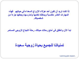 Learning gets respect…
‫سعيدة‬ ‫زوجية‬ ‫بحياة‬ ‫للجميع‬ ‫تمنياتنا‬
‫فهذه‬ ‫حياتهم‬ ‫في‬ ‫السعداء‬ ‫الزواج‬ ‫هؤلء‬ ‫أحد‬ ‫تكون‬ ‫أن‬ ‫تريد‬ ‫كنت‬ ‫إذا‬
‫من‬ ‫ا‬ً ‫جزء‬ ‫وجعلها‬ ‫وتمارسها‬ ‫تعلمها‬ ‫ويمكنك‬ ‫مكتسبة‬ ‫العشر‬ ‫المهارات‬
.‫شخصيتك‬
‫المستمر‬ ‫الزوجي‬ ‫النجاح‬ ‫رحلة‬ ،‫حياتك‬ ‫رحلت‬ ‫أمتع‬ ‫في‬ ‫وانطلق‬ ‫الن‬ ‫ابدأ‬
 
 