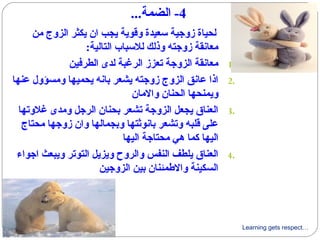 Learning gets respect…
4...‫الضمة‬ -
‫من‬ ‫الزوج‬ ‫يكثر‬ ‫ان‬ ‫يجب‬ ‫وىقوية‬ ‫سعيدة‬ ‫زوجية‬ ‫لحياة‬
:‫التالية‬ ‫للسباب‬ ‫وذلك‬ ‫زوجته‬ ‫معانقة‬
1.‫الطرفين‬ ‫لدى‬ ‫الرغبة‬ ‫تعزز‬ ‫الزوجة‬ ‫معانقة‬
2.‫عنها‬ ‫ومسؤول‬ ‫يحميها‬ ‫بانه‬ ‫يشعر‬ ‫زوجته‬ ‫الزوج‬ ‫عانق‬ ‫اذا‬
‫والمان‬ ‫الحنان‬ ‫ويمنحها‬
3.‫غلوتها‬ ‫ومدى‬ ‫الرجل‬ ‫بحنان‬ ‫تشعر‬ ‫الزوجة‬ ‫يجعل‬ ‫العناق‬
‫محتاج‬ ‫زوجها‬ ‫وان‬ ‫وبجمالها‬ ‫بانوثتها‬ ‫وتشعر‬ ‫ىقلبه‬ ‫على‬
‫اليها‬ ‫محتاجة‬ ‫هي‬ ‫كما‬ ‫اليها‬
4.‫اجواء‬ ‫ويبعث‬ ‫التوتر‬ ‫ويزيل‬ ‫والروح‬ ‫النفس‬ ‫يلطف‬ ‫العناق‬
‫الزوجين‬ ‫بين‬ ‫والطمئنان‬ ‫السكينة‬
 