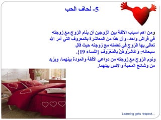 Learning gets respect…
5‫الحب‬ ‫لحاف‬ -
‫و‬‫زوجته‬ ‫مع‬ ‫الزوج‬ ‫ينام‬ ‫أن‬ ‫الزوجين‬ ‫بين‬ ‫اللفة‬ ‫اسباب‬ ‫اهم‬ ‫من‬
‫ال‬ ‫أمر‬ ‫التي‬ ‫بالمعروف‬ ‫المعاشرة‬ ‫من‬ ‫هذا‬ ‫وأن‬ ،‫وااحد‬ ‫فراش‬ ‫في‬
‫ىقال‬ ‫احيث‬ ‫زوجته‬ ‫مع‬ ‫تعامله‬ ‫في‬ ‫الزوج‬ ‫بها‬ ‫تعالى‬
‫}النساء‬ ‫ف‬ِ  ‫رو‬ُ‫فو‬ ‫ع‬ْ‫ُر‬ ‫م‬َ‫ْع‬ ‫ل‬ْ‫ُر‬‫با‬ِ  ‫ن‬َّ  ‫ه‬ُ‫فو‬ ‫رو‬ُ‫فو‬ ‫ش‬ِ  ‫عا‬َ‫ْع‬ ‫و‬َ‫ْع‬ :‫سبحانه‬19.{
‫ويزيد‬ ،‫بينهما‬ ‫والمودة‬ ‫اللفة‬ ‫دواعي‬ ‫من‬ ‫زوجته‬ ‫مع‬ ‫الزوج‬ ‫ونوم‬
.‫بينهما‬ ‫والنس‬ ‫المحبة‬ ‫وشائج‬ ‫من‬
 