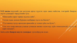 9-12 насны хүүхдийг үнс асгуулах аргал түүлгэх зэрэг ажил хийлгэж, тэнгэрийг бишрэн
шүтэх ухамсрыг төрүүлэхийн тулд
 “Шинэдийн сарыг харвал нүдэнд сайн”,
 “Алтан гадас долоон бурханд залбирвал хүсэл нь биелнэ”,
 “Уул овоонд чулуу өргөхдөө ерөөлийн үг хэлвэл үйлс нь бүтнэ”,
 “Алс хол газар явахдаа угаасан уснаасаа амсвал элдэв муу зүйл тохиолдохгүй, уул ус нь
харж хандана”,
Байгалийн бишрэн шүтэх ухамсрыг гүнзгийрүүлж өгдөг.
 