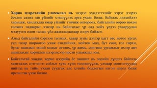  Хорио цээрлэлийн уламжлал нь энэрэл хүндэтгэлийг хэрэг дээрээ
ёсчлон сахих зан үйлийг хэвшүүлэх арга ухаан болж, байгаль дэлхийдээ
харьцаж, хандахдаа ямар үйлийг тэвчиж өнгөрөөх, байгалийн өөрөө нөхөн
төлжих чадварыг хэвээр нь байлгахыг үр сад хойч үедээ ухааруулан
мэдүүлэх олон талын үйл ажиллагаагаар илэрч байжээ.
 Амьд байгалийн сэргээн төлжих, хавар зуны дэлгэр цагт өвс ногоо ургах
үед газар шороогоо ухаж сэндийчих, нойтон мод, бут сөөг, гол горхи,
булаг шандын эхний модыг огтлох, үр жимс, сонгино ургамлыг ихээр авч
ашиглахыг хориглон цээрлэсээр ирсэн уламжлал юм.
 Байгальтай хандах хорио цээрийн ёс заншил нь эцсийн дүндээ байгаль
хамгаалах сэтгэлгээ соёлыг хувь хүнд төлөвшүүлж, улмаар монголчуудад
нийтэд нь тийм ухаан суулгах алс хэтийн бодлогын нэгэн илрэл болж
ирсэн гэж үзэж болно.
 