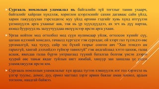  Сургааль номлолын уламжлал нь байгалийн зүй тогтлыг танин ухаарч,
байгалийг хайрлан хүндэлж, хориглон цээрлэснийг сахин дагаваас сайн үйлд,
харин гажуудуулан тэрсэлдвээс муу үйлд өртөнө гэдгийг хувь хүнд итгүүлэн
үнэмшүүлэх арга ухааныг аав, ээж нь үр хүүхдүүддээ, ах эгч нь дүү нартаа,
ахмад буурлууд нь залуучууддаа өвлүүлсээр ирсэн арга ухаан.
 Ургаа нойтон мод огтолбол мод сүүн нулимсаар уйлж, огтолсон хүнийг сүү,
цагаан идээний хомсдол, гачаалд хүргэдэг гэж сургадаг, ой хээрт гал түлэхдээ өвс
ургамалгүй, хад чулуу, сайр элс бүхий газрыг сонгон авч “Хан эзэндээ ам
гарахгүй, хангай дэлхийдээ түймэр тавихгүй” гэж андгайлаад хэтээ цахиж, галаа
асааж, явахдаа галаа бүрэн унтраагаад түүний баталгаа болгож үнсэн дээрээ
хуурай өвс тавьж явдаг туйлын нягт нямбай, хянуур зан заншлаа үе үедээ
уламжлжуулж ирсэн юм.
 Сургааль номлолын уламжлалыг хүн ардад түгээн хэвшүүлэх нэг гол хэрэгсэл нь
үлгэр туульс, домог, дуу, ерөөл магтаал зэрэг арвин баялаг аман зохиол, ардын
тоглоом, наадгай байжээ.
 