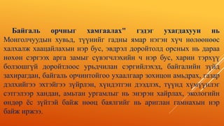 Байгаль орчныг хамгаалах" гэдэг ухагдахуун нь
Монголчуудын хувьд, түүнийг гадны ямар нэгэн хүч нөлөөнөөс
халхалж хаацайлахын нэр бус, эвдрэл доройтолд орсных нь дараа
нөхөн сэргээх арга замыг сүвэгчлэхийн ч нэр бус, харин тэрхүү
болзошгүй доройтлоос урьдчилан сэргийлэхэд, байгалийн зүйд
захирагдан, байгаль орчинтойгоо ухаалгаар зохицон амьдрах, газар
дэлхийгээ эхтэйгээ зүйрлэн, хүндэтгэн дээдлэх, түүнд хүмүүнлэг
сэтгэлээр хандан, амьтан ургамлыг нь энэрэн хайрлах, экологийн
өндөр ёс зүйтэй байж нөөц баялгийг нь ариглан гамнахын нэр
байж иржээ.
 