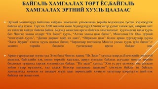 БАЙГАЛЬ ХАМГААЛАХ ТӨРТ ЁС,БАЙГАЛЬ
ХАМГААЛАХ ЭРТНИЙ ХУУЛЬ ЦААЗААС
 Эртний монголчууд байгалиа хайрлан хамгаалах уламжлалаа төрийн бодлогодоо тусган хэрэгжүүлж
байсан ард түмэн. Тэртээх 2200 жилийн өмнө Хүннүүчүүд Отгонтэнгэр уулыг тахиж зун, намрын цагт
их тайлган хийдэг байсан байна. Бидэнд өвлөгдөн ирсэн байгаль хамгаалалыг хуулчилсан анхы хууль
бол Чингис хааны алдарт “Их Засаг” хууль, “Алтан хааны цааз бичиг”, Монголын Их Юан гүрний
“нэвтэрхий хууль”, “Дөчин дөрвөн хоёр их цааз”, “Ойрадын цааз” болон арван зургадугаар зууны
“Халх Журам” хэмээх хууль цаазын бичиг, “Зарлигаар тогтоосон Монгол улсын хууль зүйн бичиг”-т
монгол төрийн бодлого тусгагдсаар ирсэн байдаг юм.
 Арван гуравдугаар зууны үед Эзэн богд Чингис хааны “Их Засаг” хуульд газар,ус,бэлчээрийг зохистой
ашиглах, байгалийн хэв, онгон төрхийг хадгалах, ариун тунгалаг байлгах асуудлыг монгол төрийн
бодлогын түвшинд гаргаж хуульчилсан байдаг. “Их засаг” хуульд “Хэн ус руу шээвээс, өвс ургасан
хойно газар нүхэлвээс, гал алдаж бэлчээр шатааваас цаазална” хэмээсэн байдаг нь байгаль
хамгаалахад хичнээн их анхаарч хууль цааз зөрчигсдийг хичнээн хатуугаар цээрлүүлэн шийтгэж
байсны нэг жишээ юм.
 