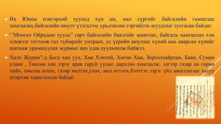  Их Юаны нэвтэрхий хуульд хүн ам, мал сүргийг байгалийн гамшгаас
хамгаалах,байгалийн аюулт үзэгдлээс урьдчилан сэргийлэх асуудлыг тусгасан байдаг.
 ‘’Монгол Ойрадын хууль” гарч байгалийн баялгийг ашиглах, байгаль хамгаалах хэм
хэмжээг тогтоож гал түймрийг унтраах, ус үерийн аюулаас хүний амь аварсан хүнийг
шагнаж урамшуулах журмыг анх удаа хуульчилж байжээ.
 Халх Журам”-д Богд хан уул, Хан Хэнтий, Хөгнө Хан, Зорголхайрхан, Баян, Суман
улаан , Төвхөн хан зэрэг арав гаруй уулыг дархлан хамгаалж, эдгээр газар ан гөрөө
хийх, амьтан агнах, газар малтах,ухах, мод огтлох,бэлтгэх зэрэг үйл ажиллагааг хатуу
цээрлэж хориглосон байдаг.
 