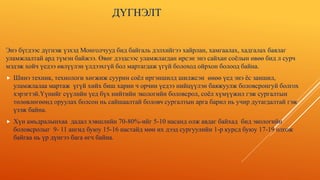 ДҮГНЭЛТ
Энэ бүгдээс дүгнэж үзхэд Монголчууд бид байгаль дэлхийгээ хайрлан, хамгаалах, хадгалах баялаг
уламжлалтай ард түмэн байжээ. Өвөг дээдсээс уламжлагдан ирсэн энэ сайхан соёлын өвөө бид л сурч
мэдэж хойч үедээ өвлүүлэн үлдээхгүй бол мартагдаж үгүй болоход ойрхон болоод байна.
 Шинэ техник, технологи хөгжиж суурин соёл иргэншилд шилжсэн өнөө үед энэ ёс заншил,
уламжлалаа мартаж үгүй хийх биш харин ч орчин үедээ нийцүүлэн баяжуулж боловсронгуй болгох
хэрэгтэй.Үүнийг сүүлийн үед бүх нийтийн экологийн боловсрол, соёл хүмүүжил гэж сургалтын
төлөвлөгөөнд оруулах болсон нь сайшаалтай боловч сургалтын арга барил нь учир дутагдалтай гэж
үзэж байна.
 Хүн амьдралынхаа дадал хэвшлийн 70-80%-ийг 5-10 насанд олж авдаг байхад бид экологийн
боловсролыг 9- 11 ангид буюу 15-16 настайд мөн их дээд сургуулийн 1-р курсд буюу 17-19 олгож
байгаа нь үр дүнгээ бага өгч байна.
 