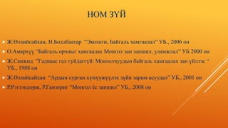 НОМ ЗҮЙ
 Ж.Өлзийсайхан, Н.Болдбаатар “Экологи, Байгаль хамгаалал” УБ., 2006 он
 О.Амархүү “Байгаль орчныг хамгаалах Монгол зан заншил, уламжлал” УБ 2000 он
 Ж.Санжид ”Гаднаас гал гуйдаггүй: Монголчуудын байгаль хамгаалах зан үйлээс “
УБ., 1988 он
 Ж.Өлзийсайхан “Ардын сурган хүмүүжүүлэх зүйн зарим асуудал” УБ., 2001 он
 Р.Рэгзэндорж, Р.Ганзориг “Монгол ёс заншил” УБ., 2008 он
 