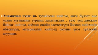 Уламжлал гэдэг нь тухайлсан нийгэм, анги бүлэгт өнө
удаан хугацааны туршид хадаглагдаж , үеэс үед дамжиж
байдаг нийгэм, соёлын өвийн элементүүд бөгөөд нийгмийн
объектууд, материаллаг хийгээд оюуны үнэт зүйлсийг
агуулдаг.
 