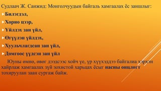 Судлаач Ж. Санжид: Монголчуудын байгаль хамгаалах ёс заншлыг:
Билэгдэл,
Хорио цээр,
Үйлдэх зан үйл,
Өгүүлэн үйлдэх,
Хуульчлагдсан зан үйл,
Домгоос үүдсэн зан үйл
Юуны өмнө, өвөг дээдсээс хойч үе, үр хүүхэддээ байгалиа хэрхэн
хайрлаж хамгаалах зүй зохистой харьцах ёсыг насны онцлогт
тохируулан заан сургаж байж.
 
