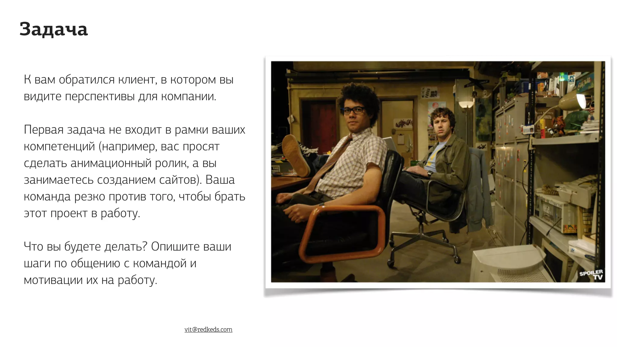 К вам обратился клиент, в котором вы
видите перспективы для компании.
Первая задача не входит в рамки ваших
компетенций (например, вас просят
сделать анимационный ролик, а вы
занимаетесь созданием сайтов). Ваша
команда резко против того, чтобы брать
этот проект в работу.
Что вы будете делать? Опишите ваши
шаги по общению с командой и
мотивации их на работу.
Задача
vit@redkeds.com
 