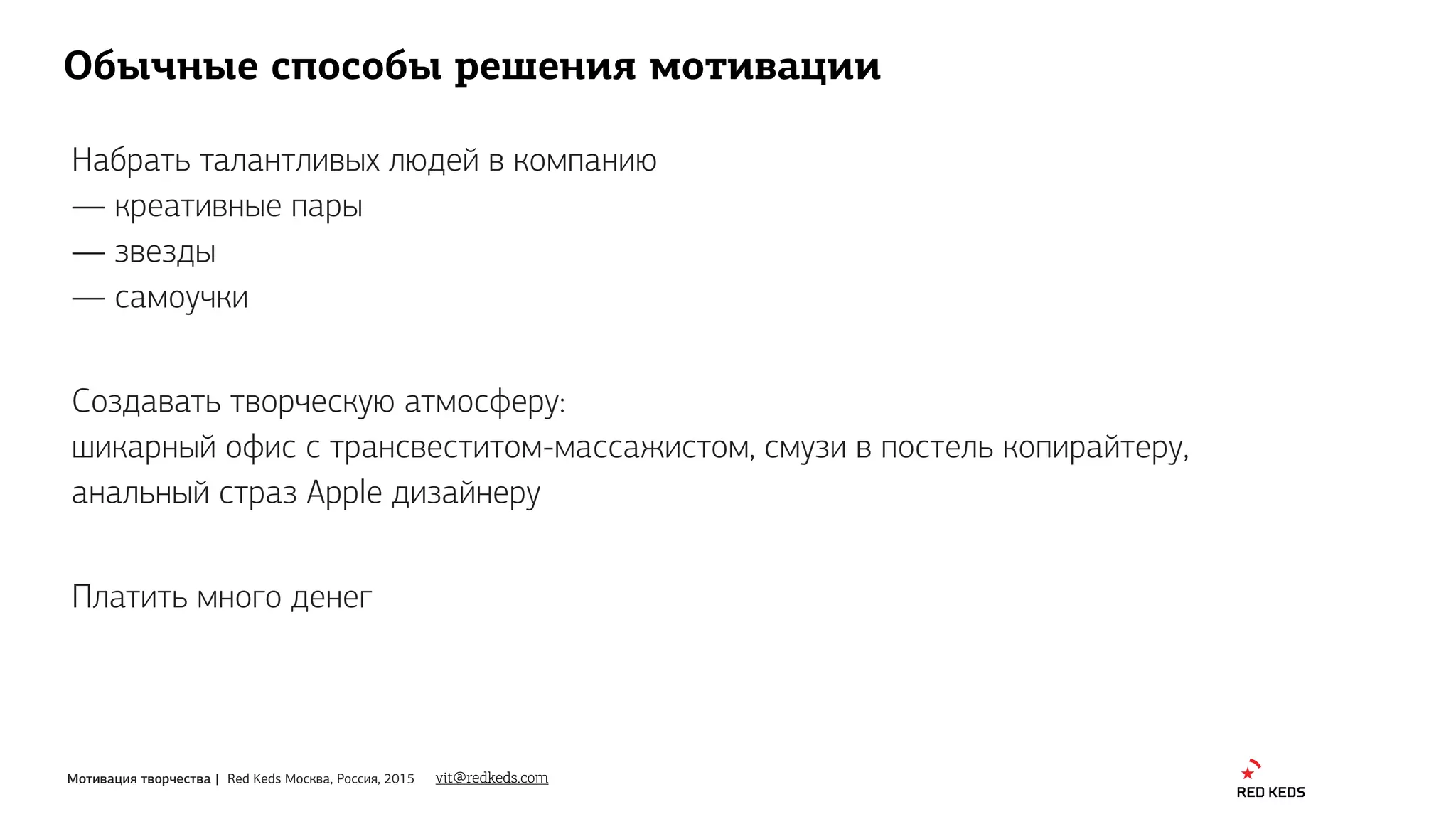 Мотивация творчества | Red Keds Москва, Россия, 2015
Обычные способы решения мотивации
Набрать талантливых людей в компанию
— креативные пары
— звезды
— самоучки
Создавать творческую атмосферу: 
шикарный офис с трансвеститом-массажистом, смузи в постель копирайтеру,
анальный страз Apple дизайнеру
vit@redkeds.com
Платить много денег
 