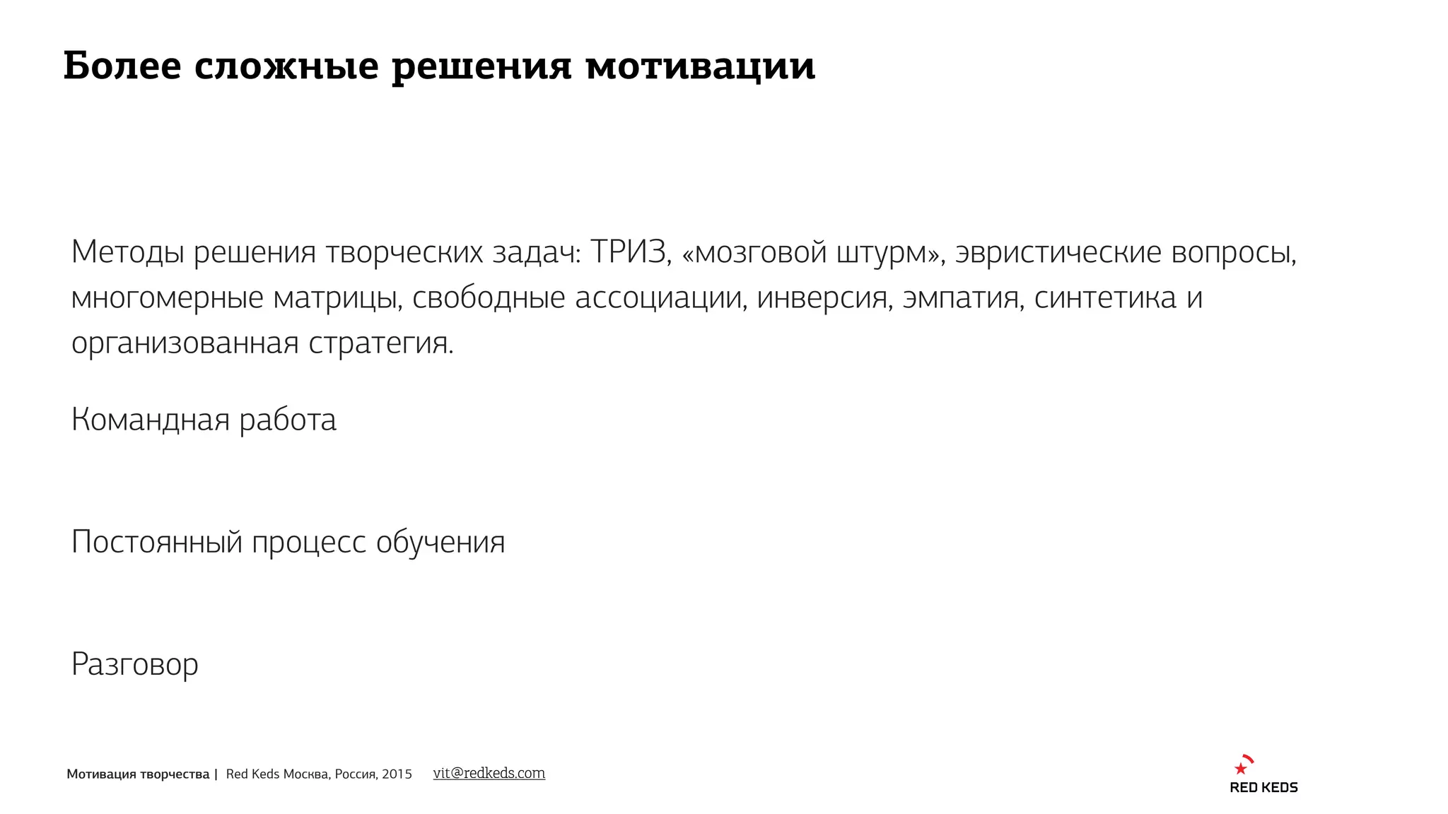 Мотивация творчества | Red Keds Москва, Россия, 2015
Более сложные решения мотивации
Методы решения творческих задач: ТРИЗ, «мозговой штурм», эвристические вопросы,
многомерные матрицы, свободные ассоциации, инверсия, эмпатия, синтетика и
организованная стратегия.
vit@redkeds.com
Командная работа
Постоянный процесс обучения
Разговор
 