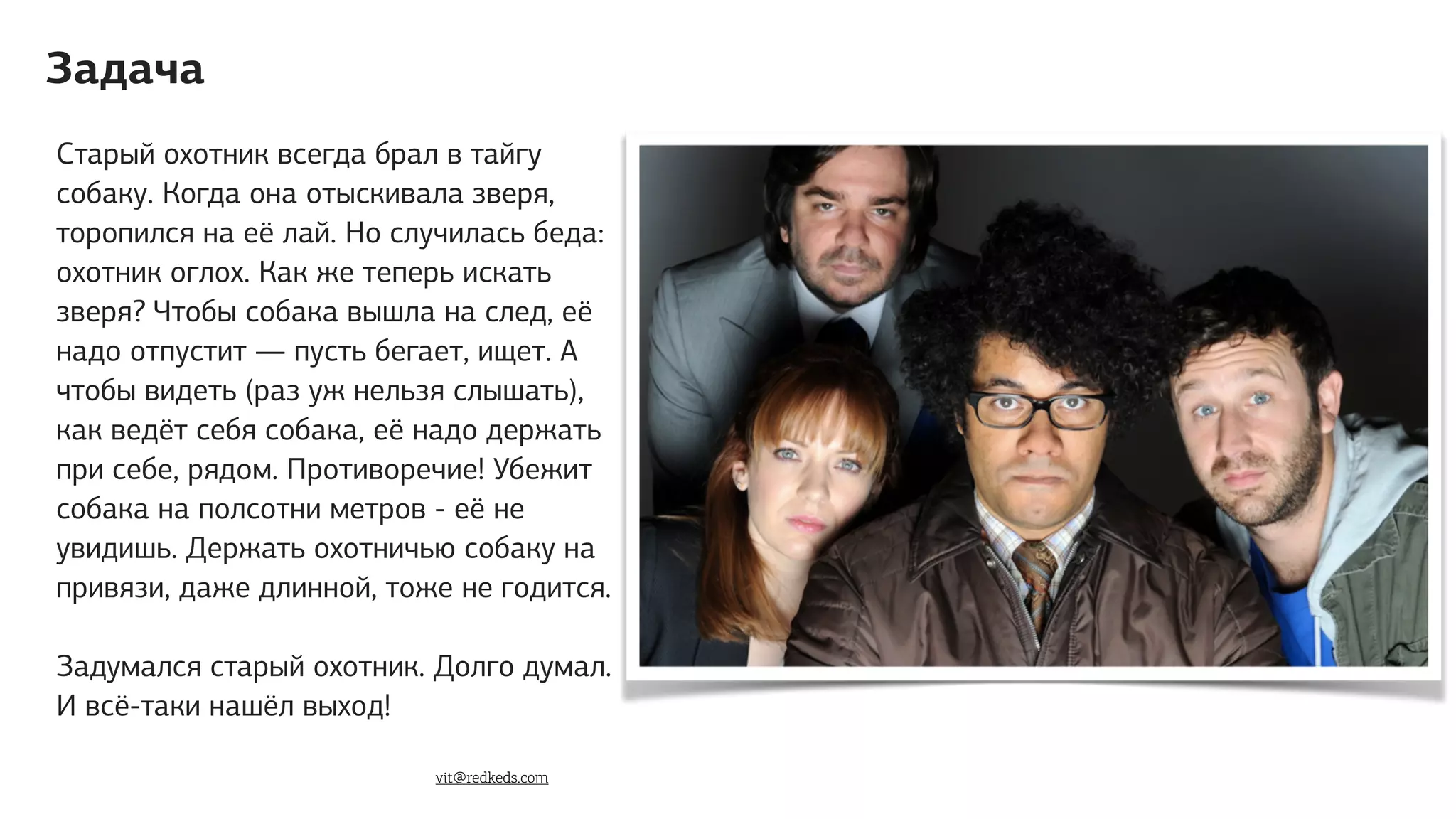 Старый охотник всегда брал в тайгу
собаку. Когда она отыскивала зверя,
торопился на её лай. Но случилась беда:
охотник оглох. Как же теперь искать
зверя? Чтобы собака вышла на след, её
надо отпустит — пусть бегает, ищет. А
чтобы видеть (раз уж нельзя слышать),
как ведёт себя собака, её надо держать
при себе, рядом. Противоречие! Убежит
собака на полсотни метров - её не
увидишь. Держать охотничью coбаку на
привязи, даже длинной, тоже не годится.
Задумался старый охотник. Долго думал.
И всё-таки нашёл выход!
Задача
vit@redkeds.com
 