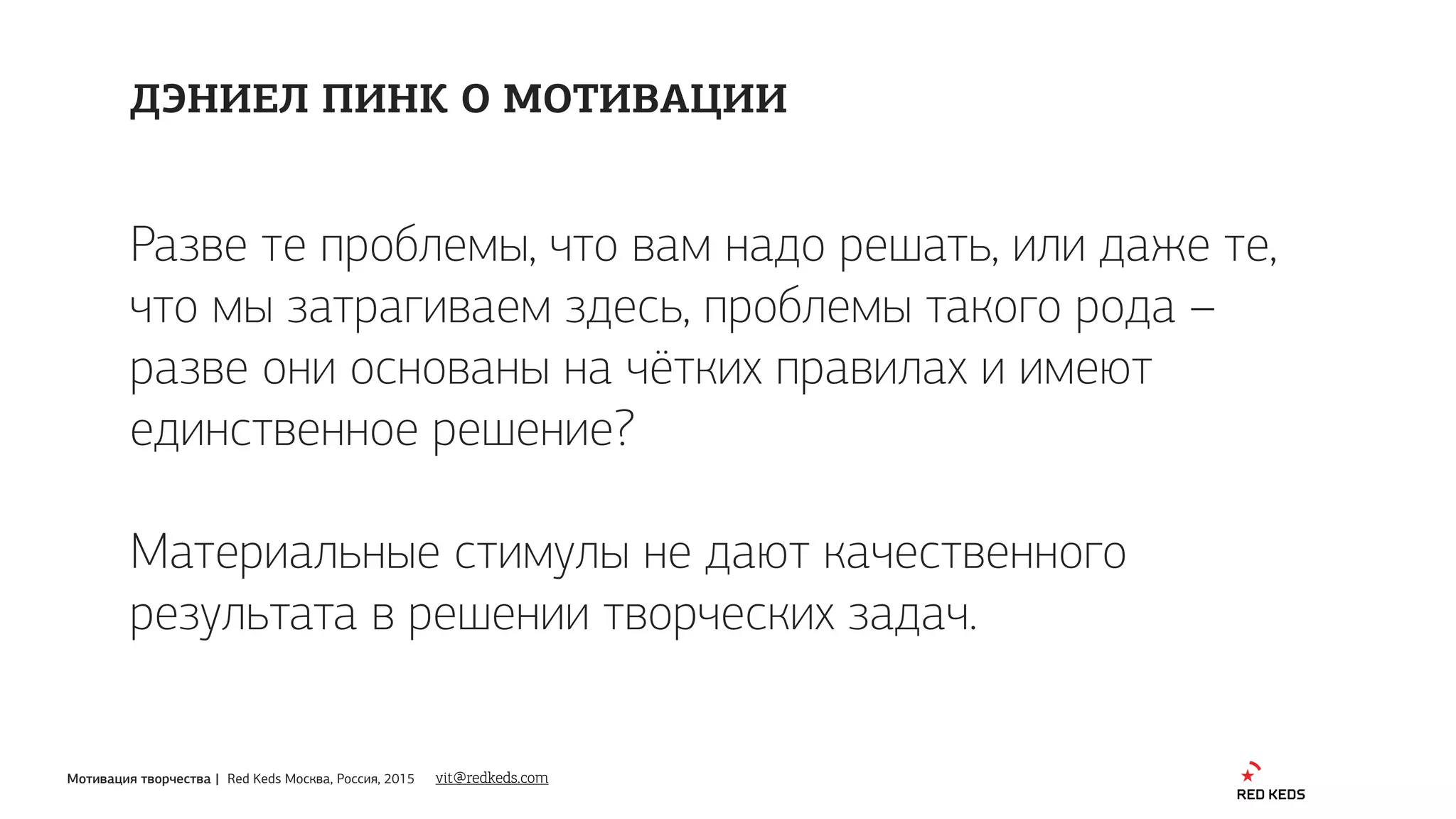 Мотивация творчества | Red Keds Москва, Россия, 2015
Разве те проблемы, что вам надо решать, или даже те,
что мы затрагиваем здесь, проблемы такого рода –
разве они основаны на чётких правилах и имеют
единственное решение?
Материальные стимулы не дают качественного
результата в решении творческих задач.
ДЭНИЕЛ ПИНК О МОТИВАЦИИ
vit@redkeds.com
 