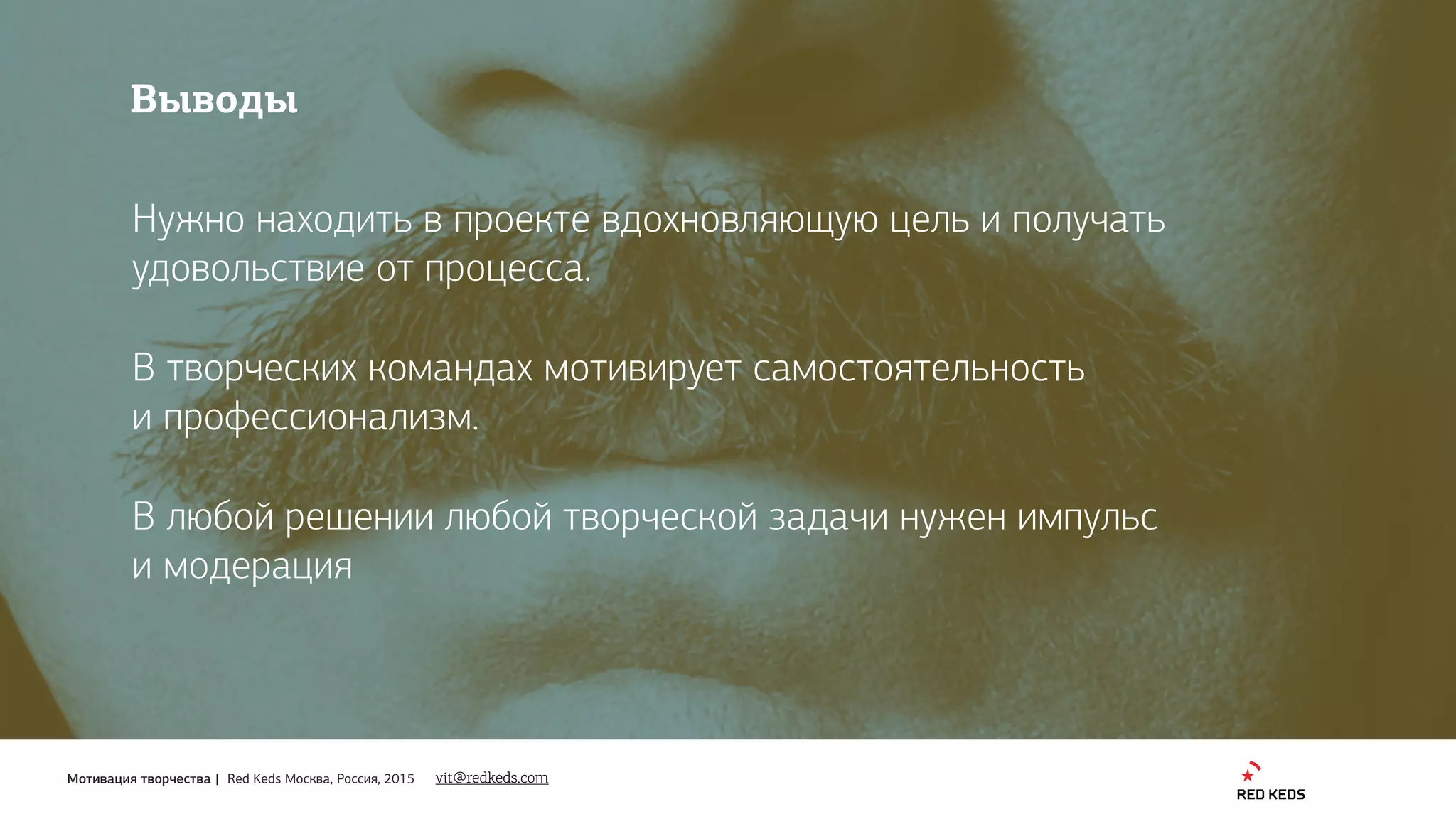 Мотивация творчества | Red Keds Москва, Россия, 2015 vit@redkeds.com
Выводы
Нужно находить в проекте вдохновляющую цель и получать
удовольствие от процесса.
В творческих командах мотивирует самостоятельность 
и профессионализм.
В любой решении любой творческой задачи нужен импульс 
и модерация
 