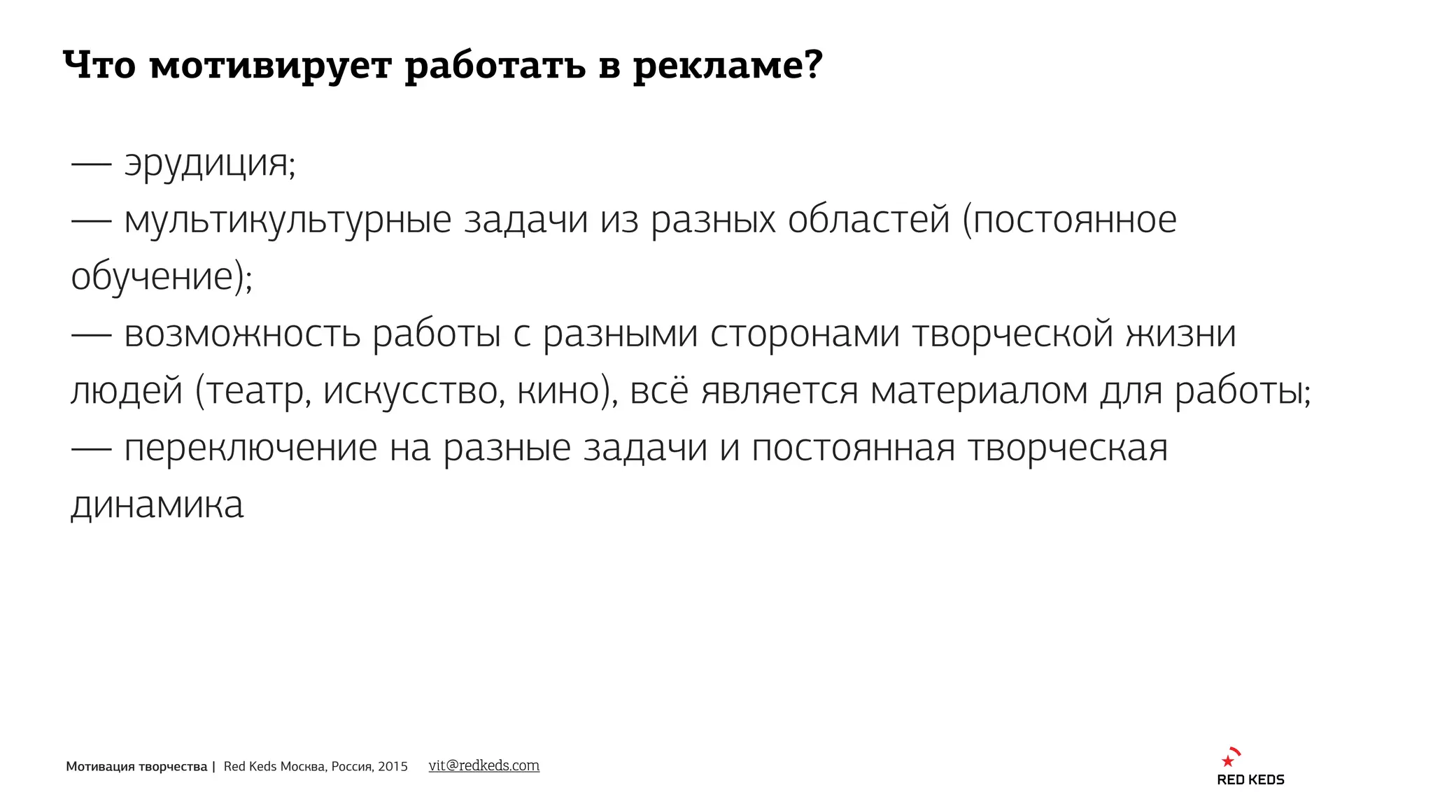 Мотивация творчества | Red Keds Москва, Россия, 2015
Что мотивирует работать в рекламе?
— эрудиция;
— мультикультурные задачи из разных областей (постоянное
обучение);
— возможность работы с разными сторонами творческой жизни
людей (театр, искусство, кино), всё является материалом для работы;
— переключение на разные задачи и постоянная творческая
динамика
vit@redkeds.com
 