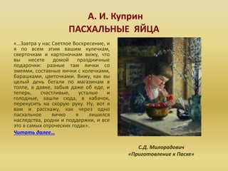 А. И. Куприн
ПАСХАЛЬНЫЕ ЯЙЦА
«…Завтра у нас Светлое Воскресение, и
я по всем этим вашим кулечкам,
сверточкам и картоночкам вижу, что
вы несете домой праздничные
подарочки: разные там яички со
змеями, составные яички с колечками,
барашками, цветочками. Вижу, как вы
целый день бегали по магазинам в
толпе, в давке, забыв даже об еде, и
теперь, счастливые, усталые и
голодные, зашли сюда, в кабачок,
перекусить на скорую руку. Ну, вот я
вам и расскажу, как через одно
пасхальное яичко я лишился
наследства, родни и поддержки, и все
это в самых отроческих годах».
Читать далее…
С.Д. Милорадович
«Приготовление к Пасхе»
 