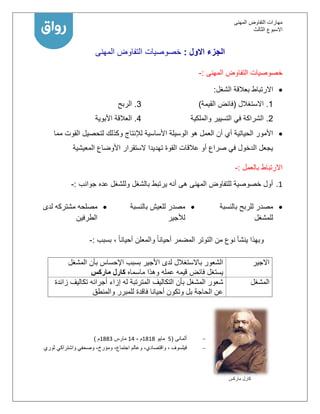 ‫المهنى‬ ‫التفاوض‬ ‫مهارات‬
‫االسبوع‬‫الثالث‬
‫االول‬ ‫الجزء‬:‫المهنى‬ ‫التفاوض‬ ‫خصوصيات‬
‫المهنى‬ ‫التفاوض‬ ‫خصوصيات‬:-
‫الشغل‬ ‫بعالقة‬ ‫االرتباط‬:
1.‫االستغالل‬(‫فائض‬‫القيمة‬)
2.‫والملكية‬ ‫التسيير‬ ‫في‬ ‫الشراكة‬
3.‫الربح‬
4.‫األبوية‬ ‫العالقة‬
‫مما‬ ‫القوت‬ ‫لتحصيل‬ ‫وكذلك‬ ‫لإلنتاج‬ ‫األساسية‬ ‫الوسيلة‬ ‫هو‬ ‫العمل‬ ‫أن‬ ‫أي‬ ‫الحياتية‬ ‫األمور‬
‫المعيشية‬ ‫األوضاع‬ ‫الستقرار‬ ‫تهديدا‬ ‫القوة‬ ‫عالقات‬ ‫أو‬ ‫صراع‬ ‫في‬ ‫الدخول‬ ‫يجعل‬
‫بالعمل‬ ‫االرتباط‬:-
1.‫جوانب‬ ‫عده‬ ‫وللشغل‬ ‫بالشغل‬ ‫يرتبط‬ ‫أنه‬ ‫هى‬ ‫المهنى‬ ‫للتفاوض‬ ‫خصوصية‬ ‫أول‬:-
‫بالنسبة‬ ‫للربح‬ ‫مصدر‬
‫للمشغل‬
‫بالنسبة‬ ‫للعيش‬ ‫مصدر‬
‫لألجير‬
‫مشتركه‬ ‫مصلحه‬‫لدى‬
‫الطرفين‬
‫بسبب‬ ، ً‫ا‬‫أحيان‬ ‫والمعلن‬ ً‫ا‬‫أحيان‬ ‫المضمر‬ ‫التوتر‬ ‫من‬ ‫نوع‬ ‫ينشأ‬ ‫وبهذا‬:-
‫االجير‬‫المشغل‬ ‫بأن‬ ‫اإلحساس‬ ‫بسبب‬ ‫األجير‬ ‫لدى‬ ‫باالستغالل‬ ‫الشعور‬
‫ماسماه‬ ‫وهذا‬ ‫عمله‬ ‫قيمه‬ ‫فائض‬ ‫يستغل‬‫كار‬‫ما‬ ‫ل‬‫ر‬‫ك‬‫س‬
‫المشغل‬‫التكاليف‬ ‫بأن‬ ‫المشغل‬ ‫شعور‬‫زائدة‬ ‫تكاليف‬ ‫أجرائه‬ ‫إزاء‬ ‫له‬ ‫المترتبة‬
‫والمنطق‬ ‫للمبرر‬ ‫فاقدة‬ ‫أحيانا‬ ‫وتكون‬ ‫بل‬ ‫الحاجة‬ ‫عن‬
‫ألمانى‬(5‫مايو‬1111‫م‬-11‫مارس‬1111‫م‬)
‫فيلسوف‬‫وصحفي‬ ،‫ومؤرخ‬ ،‫اجتماع‬ ‫وعالم‬ ،‫واقتصادي‬ ،‫ثوري‬ ‫واشتراكي‬
‫ماركس‬ ‫كارل‬
 