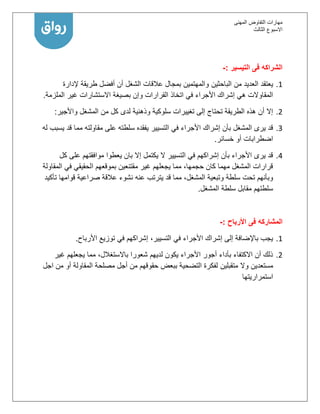 ‫المهنى‬ ‫التفاوض‬ ‫مهارات‬
‫االسبوع‬‫الثالث‬
‫التيسير‬ ‫فى‬ ‫الشراكه‬:-
1.‫الباحثين‬ ‫من‬ ‫العديد‬ ‫يعتقد‬‫إلدارة‬ ‫طريقة‬ ‫أفضل‬ ‫أن‬ ‫الشغل‬ ‫عالقات‬ ‫بمجال‬ ‫والمهتمين‬
‫الملزمة‬ ‫غير‬ ‫االستشارات‬ ‫بصيغة‬ ‫وإن‬ ‫القرارات‬ ‫اتخاذ‬ ‫في‬ ‫األجراء‬ ‫إشراك‬ ‫هي‬ ‫المقاوالت‬.
2.‫واألجير‬ ‫المشغل‬ ‫من‬ ‫كل‬ ‫لدى‬ ‫وذهنية‬ ‫سلوكية‬ ‫تغييرات‬ ‫إلى‬ ‫تحتاج‬ ‫الطريقة‬ ‫هذه‬ ‫أن‬ ‫إال‬:
1.‫س‬ ‫يفقده‬ ‫التسيير‬ ‫في‬ ‫األجراء‬ ‫إشراك‬ ‫بأن‬ ‫المشغل‬ ‫يرى‬ ‫قد‬‫له‬ ‫يسبب‬ ‫قد‬ ‫مما‬ ‫مقاولته‬ ‫على‬ ‫لطته‬
‫خسائر‬ ‫أو‬ ‫اضطرابات‬.
1.‫كل‬ ‫على‬ ‫موافقتهم‬ ‫يعطوا‬ ‫بان‬ ‫إال‬ ‫يكتمل‬ ‫ال‬ ‫التسيير‬ ‫في‬ ‫إشراكهم‬ ‫بأن‬ ‫األجراء‬ ‫يرى‬ ‫قد‬
‫المقاولة‬ ‫في‬ ‫الحقيقي‬ ‫بموقعهم‬ ‫مقتنعين‬ ‫غير‬ ‫يجعلهم‬ ‫مما‬ ،‫حجمها‬ ‫كان‬ ‫مهما‬ ‫المشغل‬ ‫قرارات‬
‫عنه‬ ‫يترتب‬ ‫قد‬ ‫مما‬ ،‫المشغل‬ ‫وتبعية‬ ‫سلطة‬ ‫تحت‬ ‫وبأنهم‬‫تأكيد‬ ‫قوامها‬ ‫صراعية‬ ‫عالقة‬ ‫نشوء‬
‫المشغل‬ ‫سلطة‬ ‫مقابل‬ ‫سلطتهم‬.
‫المشاركه‬‫فى‬‫األرباح‬:-
1.‫األرباح‬ ‫توزيع‬ ‫في‬ ‫إشراكهم‬ ،‫التسيير‬ ‫في‬ ‫األجراء‬ ‫إشراك‬ ‫إلى‬ ‫باإلضافة‬ ‫يجب‬.
2.‫غير‬ ‫يجعلهم‬ ‫مما‬ ،‫باالستغالل‬ ‫شعورا‬ ‫لديهم‬ ‫يكون‬ ‫األجراء‬ ‫أجور‬ ‫بأداء‬ ‫االكتفاء‬ ‫أن‬ ‫ذلك‬
‫متقبلين‬ ‫وال‬ ‫مستعدين‬‫اجل‬ ‫من‬ ‫أو‬ ‫المقاولة‬ ‫مصلحة‬ ‫أجل‬ ‫من‬ ‫حقوقهم‬ ‫ببعض‬ ‫التضحية‬ ‫لفكرة‬
‫استمراريتها‬
 