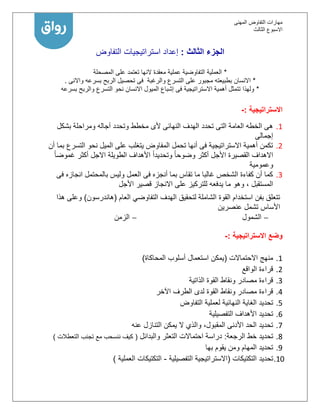 ‫المهنى‬ ‫التفاوض‬ ‫مهارات‬
‫االسبوع‬‫الثالث‬
‫الثالث‬ ‫الجزء‬:‫التفاوض‬ ‫استراتيجيات‬ ‫إعداد‬
*‫المصحلة‬ ‫على‬ ‫تعتمد‬ ‫النها‬ ‫معقدة‬ ‫عملية‬ ‫التفاوضية‬ ‫العملية‬
*‫بسرعه‬ ‫الربح‬ ‫تحصيل‬ ‫فى‬ ‫والرغبة‬ ‫التسرع‬ ‫على‬ ‫مجبور‬ ‫بطبيعته‬ ‫االنسان‬‫واالنى‬.
*‫بسرعه‬ ‫والربح‬ ‫التسرع‬ ‫نحو‬ ‫االنسان‬ ‫الميول‬ ‫إشباع‬ ‫فى‬ ‫االستراتيجية‬ ‫أهمية‬ ‫تتمثل‬ ‫ولهذا‬
‫االستراتيجية‬:-
1.‫وتحدد‬ ‫مخطط‬ ‫ألى‬ ‫النهائى‬ ‫الهدف‬ ‫تحدد‬ ‫التى‬ ‫العامة‬ ‫الخطه‬ ‫هى‬‫بشكل‬ ‫ومراحلة‬ ‫آجاله‬
‫إجمالى‬
2.‫التسرع‬ ‫نحو‬ ‫الميل‬ ‫على‬ ‫يتغلب‬ ‫المفاوض‬ ‫تحمل‬ ‫أنها‬ ‫فى‬ ‫االستراتيجية‬ ‫أهمية‬ ‫تكمن‬‫أن‬ ‫بما‬
‫األجل‬ ‫القصيرة‬ ‫االهداف‬ً‫ا‬‫وضوح‬ ‫أكثر‬ً‫ا‬‫غموض‬ ‫أكثر‬ ‫االجل‬ ‫الطويلة‬ ‫األهداف‬ ً‫ا‬‫وتحديد‬
‫وعمومية‬
1.‫فى‬ ‫انجازه‬ ‫بالمحتمل‬ ‫وليس‬ ‫العمل‬ ‫فى‬ ‫أنجزه‬ ‫بما‬ ‫تقاس‬ ‫ما‬ ‫غالبا‬ ‫الشخص‬ ‫كفاءة‬ ‫أن‬ ‫كما‬
‫م‬ ‫وهو‬ ، ‫المستقبل‬‫األجل‬ ‫قصير‬ ‫االنجاز‬ ‫على‬ ‫للتركيز‬ ‫يدفعه‬ ‫ا‬
‫العام‬ ‫التفاوضي‬ ‫الهدف‬ ‫لتحقيق‬ ‫الشاملة‬ ‫القوة‬ ‫استخدام‬ ‫بفن‬ ‫تتعلق‬(‫هاندرسون‬)‫هذا‬ ‫وعلى‬
‫عنصرين‬ ‫تشمل‬ ‫األساس‬
‫الشمول‬‫الزمن‬
‫وضع‬‫االستراتيجية‬:-
1.‫االحتماالت‬ ‫منهج‬(‫المحاكاة‬ ‫أسلوب‬ ‫استعمال‬ ‫يمكن‬)
2.‫الواقع‬ ‫قراءة‬
1.‫الذاتية‬ ‫القوة‬ ‫ونقاط‬ ‫مصادر‬ ‫قراءة‬
1.‫اآلخر‬ ‫الطرف‬ ‫لدى‬ ‫القوة‬ ‫ونقاط‬ ‫مصادر‬ ‫قراءة‬
5.‫التفاوض‬ ‫لعملية‬ ‫النهائية‬ ‫الغاية‬ ‫تحديد‬
6.‫التفصيلية‬ ‫األهداف‬ ‫تحديد‬
7.‫عنه‬ ‫التنازل‬ ‫يمكن‬ ‫ال‬ ‫والذي‬ ،‫المقبول‬ ‫األدنى‬ ‫الحد‬ ‫تحديد‬
1.‫الرجعة‬ ‫خط‬ ‫تحديد‬:‫والبدائل‬ ‫التعثر‬ ‫احتماالت‬ ‫دراسة‬(‫التعطالت‬ ‫تجنب‬ ‫مع‬ ‫ننسحب‬ ‫كيف‬)
9.‫بها‬ ‫يقوم‬ ‫ومن‬ ‫المهام‬ ‫تحديد‬
11.‫تحديد‬‫التكتيكات‬(‫التفصيلية‬ ‫االستراتيجية‬-‫التكتيكات‬‫العملية‬)
 